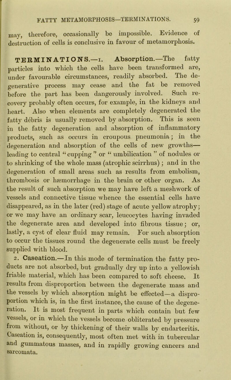 may, therefore, occasionally be impossible. Evidence of destruction of cells is conclusive in favour of metamorphosis. TERMINATIONS.—i. Absorption.—The fatty particles into which the cells have been transformed are, under favourable circumstances, readily absorbed. The de- generative process may cease and the fat be removed before the part has been dangerously involved. Such re- covery probably often occurs, for example, in the kidneys and heart. Also when elements are completely degenerated the fatty debris is usually removed by absorption. This is seen in the fatty degeneration and absorption of inflammatory products, such as occurs in croupous pneumonia; in the degeneration and absorption of the cells of new growths— leading to central “ cupping ” or “ umbilication ” of nodules or to shrinking of the whole mass (atrophic scirrhus); and in the degeneration of small areas such as results from embolism, thrombosis or haemorrhage in the brain or other organ. As the result of such absorption we may have left a meshwork of vessels and connective tissue whence the essential cells have disappeared, as in the later (red) stage of acute yellow atrophy; or we may have an ordinary scar, leucocytes having invaded the degenerate area and developed into fibrous tissue; or, lastly, a cyst of clear fluid may remain. For such absorption to occur the tissues round the degenerate cells must be freely supplied with blood. 2. Caseation.—In this mode of termination the fatty pro- ducts are not absorbed, but gradually dry up into a yellowish friable material, which has been compared to soft cheese. It results from disproportion between the degenerate mass and the vessels by which absorption might be effected—a dispro- portion which is, in the first instance, the cause of the degene- ration. It is most frequent in parts which contain but few vessels, or in which the vessels become obliterated by pressure from without, or by thickening of their walls by endarteritis. Caseation is, consequently, most often met with in tubercular and gummatous masses, and in rapidly growing cancers and sarcomata.