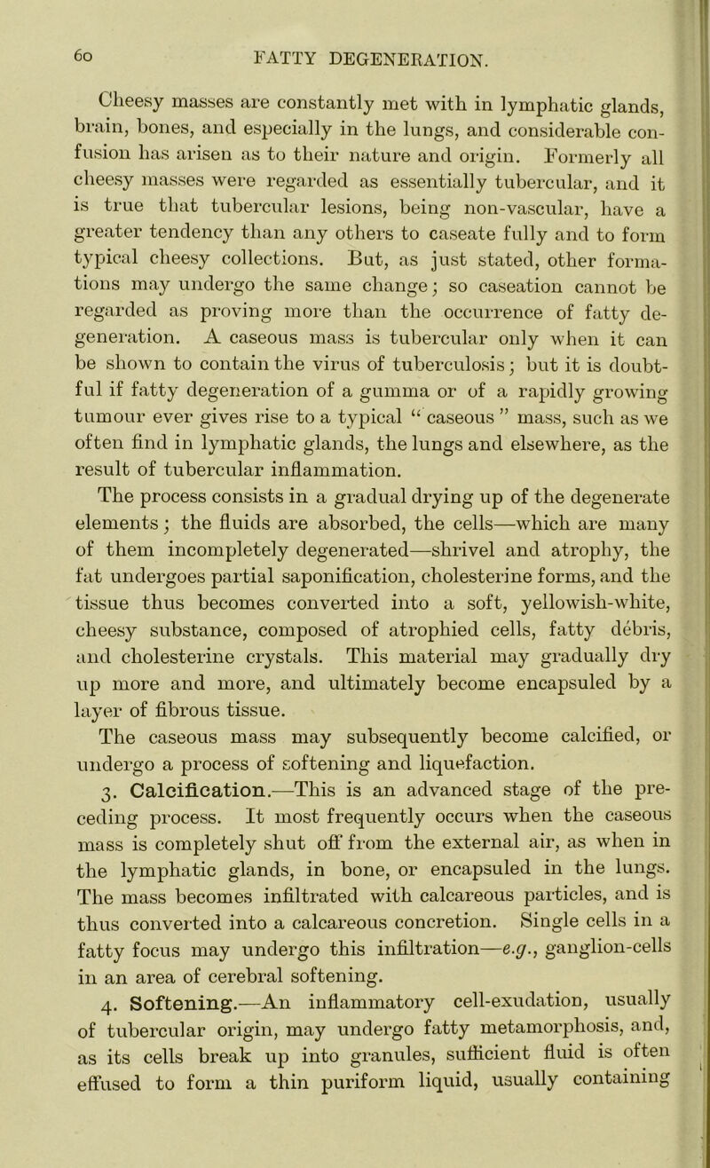 Cheesy masses are constantly met with in lymphatic glands, brain, bones, and especially in the lungs, and considerable con- fusion has arisen as to their nature and origin. Formerly all cheesy masses were regarded as essentially tubercular, and it is true that tubercular lesions, being non-vascular, have a greater tendency than any others to caseate fully and to form typical cheesy collections. But, as just stated, other forma- tions may undergo the same change; so caseation cannot be regarded as proving more than the occurrence of fatty de- generation. A caseous mass is tubercular only when it can be shown to contain the virus of tuberculosis; but it is doubt- ful if fatty degeneration of a gumma or of a rapidly growing- tumour ever gives rise to a typical “ caseous ” mass, such as we often find in lymphatic glands, the lungs and elsewhere, as the result of tubercular inflammation. The process consists in a gradual drying up of the degenerate elements; the fluids are absorbed, the cells—which are many of them incompletely degenerated—shrivel and atrophy, the fat undergoes partial saponification, cholesterine forms, and the tissue thus becomes converted into a soft, yellowish-white, cheesy substance, composed of atrophied cells, fatty debris, and cholesterine crystals. This material may gradually dry up more and more, and ultimately become encapsuled by a layer of fibrous tissue. The caseous mass may subsequently become calcified, or undergo a process of softening and liquefaction. 3. Calcification.—This is an advanced stage of the pre- ceding process. It most frequently occurs when the caseous mass is completely shut off from the external air, as when in the lymphatic glands, in bone, or encapsuled in the lungs. The mass becomes infiltrated with calcareous particles, and is thus converted into a calcareous concretion. Single cells in a fatty focus may undergo this infiltration—e.g., ganglion-cells in an area of cerebral softening. 4. Softening.—An inflammatory cell-exudation, usually of tubercular origin, may undergo fatty metamorphosis, and, as its cells break up into granules, sufficient fluid is often effused to form a thin puriform liquid, usually containing