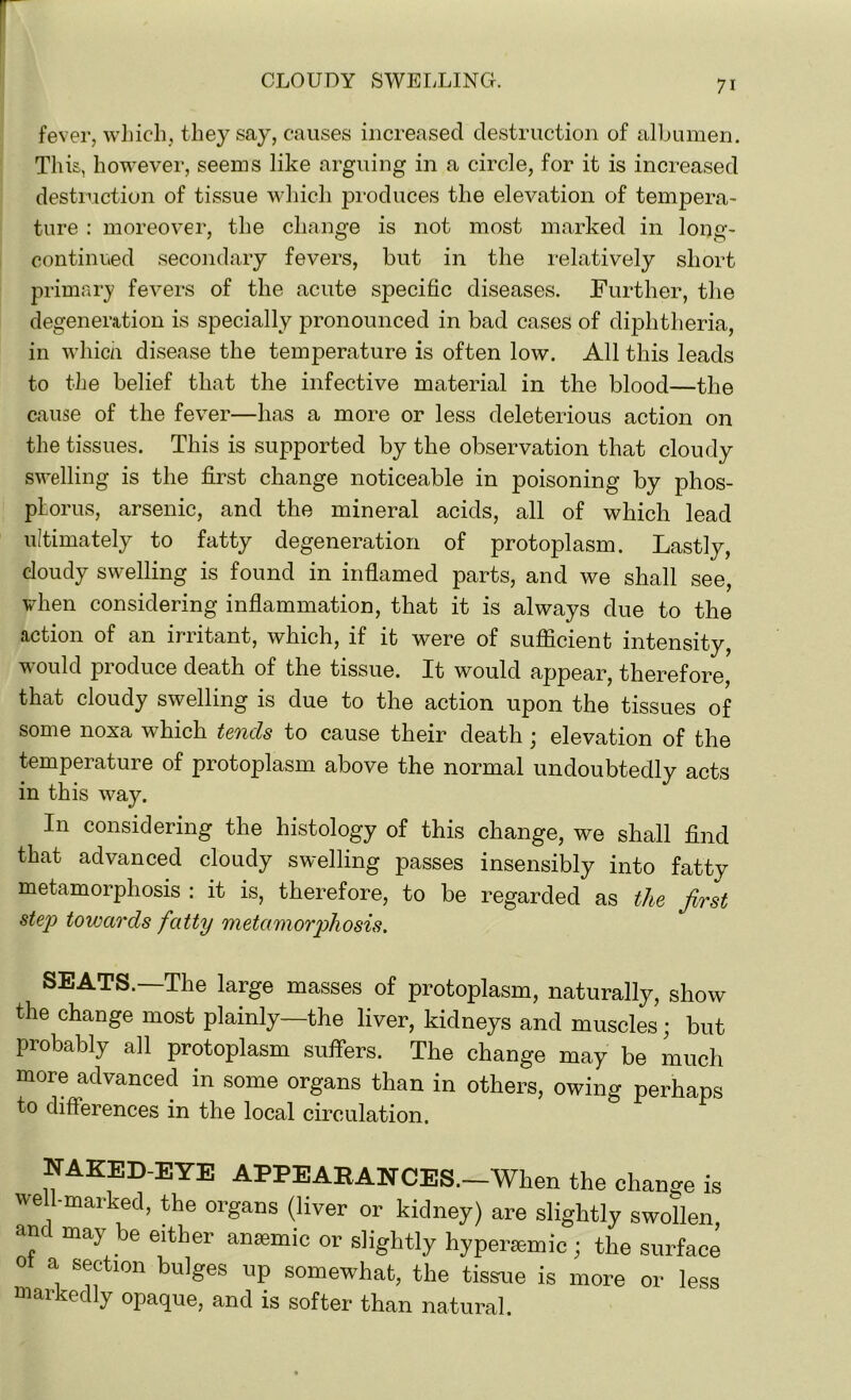 fever, which, they say, causes increased destruction of albumen. This, however, seems like arguing in a circle, for it is increased destruction of tissue which produces the elevation of tempera- ture : moreover, the change is not most marked in long- continued secondary fevers, but in the relatively short primary fevers of the acute specific diseases. Further, the degeneration is specially pronounced in bad cases of diphtheria, in which disease the temperature is often low. All this leads to the belief that the infective material in the blood—the cause of the fever—has a more or less deleterious action on the tissues. This is supported by the observation that cloudy swelling is the first change noticeable in poisoning by phos- phorus, arsenic, and the mineral acids, all of which lead ultimately to fatty degeneration of protoplasm. Lastly, cloudy swelling is found in inflamed parts, and we shall see, when considering inflammation, that it is always due to the action of an irritant, which, if it were of sufficient intensity, would produce death of the tissue. It would appear, therefore, that cloudy swelling is due to the action upon the tissues of some noxa which tends to cause their death ; elevation of the temperature of protoplasm above the normal undoubtedly acts in this way. In considering the histology of this change, we shall find that advanced cloudy swelling passes insensibly into fatty metamorphosis : it is, therefore, to be regarded as the first step towards fatty metamorphosis. SEATS.—The large masses of protoplasm, naturally, show the change most plainly—the liver, kidneys and muscles; but probably all protoplasm suffers. The change may be much more advanced in some organs than in others, owing perhaps to differences in the local circulation. NAKED-EYE APPEARANCES.—When the change is well-marked, the organs (liver or kidney) are slightly swollen, and may be either anaemic or slightly hyperaunic; the surface * S^tlon bu]Ses UP somewhat, the tissue is more or less markedly opaque, and is softer than natural.