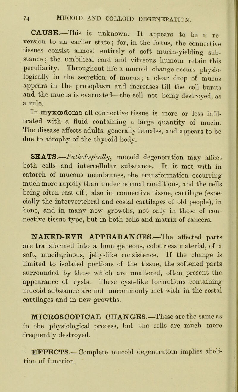 CAUSE.—This is unknown. It appears to be a re- version to an earlier state ; for, in the foetus, the connective tissues consist almost entirely of soft mucin-yielding sub- stance ; the umbilical cord and vitreous humour retain this peculiarity. Throughout life a mucoid change occurs physio- logically in the secretion of mucus; a clear drop of mucus appears in the protoplasm and increases till the cell bursts and the mucus is evacuated—the cell not being destroyed, as a rule. In myxoeclema all connective tissue is more or less infil- trated with a fluid containing a large quantity of mucin. The disease affects adults, generally females, and appears to be due to atrophy of the thyroid body. SEATS.—Pathologically, mucoid degeneration may affect both cells and intercellular substance. It is met wfith in catarrh of mucous membranes, the transformation occurring much more rapidly than under normal conditions, and the cells being often cast off; also in connective tissue, cartilage (espe- cially the intervertebral and costal cartilages of old people), in bone, and in many new growths, not only in those of con- nective tissue type, but in both cells and matrix of cancers. NAKED-EYE APPEARANCES.—The affected parts are transformed into a homogeneous, colourless material, of a soft, mucilaginous, jelly-like consistence. If the change is limited to isolated portions of the tissue, the softened parts surrounded by those which are unaltered, often present the appearance of cysts. These cyst-like formations containing mucoid substance are not uncommonly met with in the costal cartilages and in new growths. MICROSCOPICAL CHANGES.—These are the same as in the physiological process, but the cells are much more frequently destroyed. EFFECTS.—Complete mucoid degeneration implies aboli- tion of function.