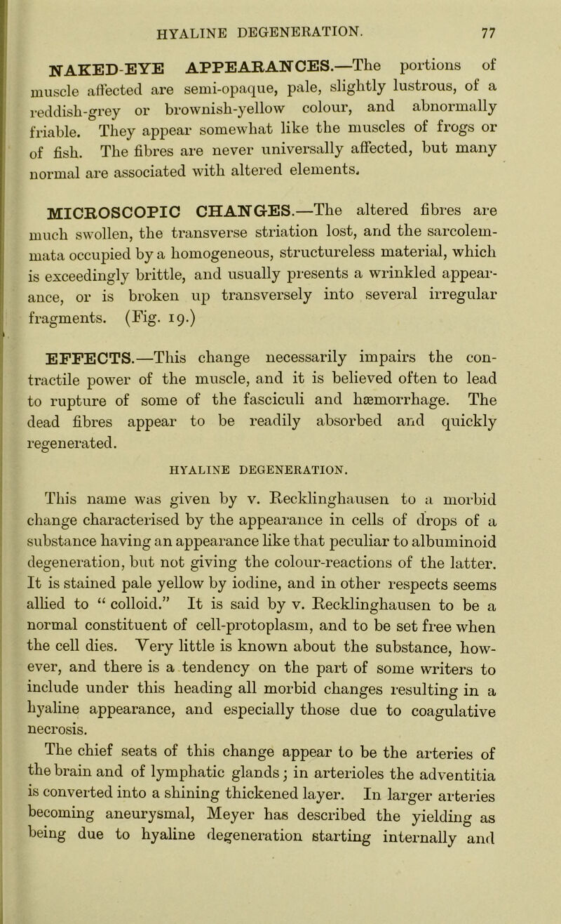 NAKED-EYE APPEARANCES.—The portions of muscle affected are semi-opaque, pale, slightly lustrous, of a reddish-grey or brownish-yellow colour, and abnormally friable. They appear somewhat like the muscles of frogs or of fish. The fibres are never universally affected, but many normal are associated with altered elements. MICROSCOPIC CHANGES .—The altered fibres are much swollen, the transverse striation lost, and the sarcolem- mata occupied by a homogeneous, structureless material, which is exceedingly brittle, and usually presents a wrinkled appear- ance, or is broken up transversely into several irregular fragments. (Fig. 19.) EFFECTS.—This change necessarily impairs the con- tractile power of the muscle, and it is believed often to lead to rupture of some of the fasciculi and hcemorrhage. The dead fibres appear to be readily absorbed and quickly regenerated. HYALINE DEGENERATION. This name was given by v. Recklinghausen to a morbid change characterised by the appearance in cells of drops of a substance having an appearance like that peculiar to albuminoid degeneration, but not giving the colour-reactions of the latter. It is stained pale yellow by iodine, and in other respects seems allied to “ colloid.” It is said by v. Recklinghausen to be a normal constituent of cell-protoplasm, and to be set free when the cell dies. Yery little is known about the substance, how- ever, and there is a tendency on the part of some writers to include under this heading all morbid changes resulting in a hyaline appearance, and especially those due to coagulative necrosis. The chief seats of this change appear to be the arteries of the brain and of lymphatic glands; in arterioles the adventitia is converted into a shining thickened layer. In larger arteries becoming aneurysmal, Meyer has described the yielding as being due to hyaline degeneration starting internally and