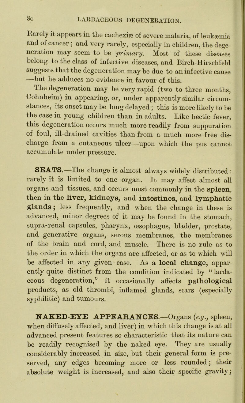 So Rarely it appears in the cachexiae of severe malaria, of leukaemia and of cancer; and very rarely, especially in children, the dege- neration may seem to be 'primary. Most of these diseases belong to the class of infective diseases, and Birch-Hirschfeld sllgg’est's that the degeneration may be due to an infective cause but he adduces no evidence in favour of this. The degeneration may be very rapid (two to three months, Cohnheim) in appearing, or, under apparently similar circum- stances, its onset may be long delayed ; this is more likely to be the case in young children than in adults. Like hectic fever, this degeneration occurs much more readily from suppuration of foul, ill-drained cavities than from a much more free dis- charge from a cutaneous ulcer—upon which the pus cannot accumulate under pressure. SEATS.—The change is almost always widely distributed : rarely it is limited to one organ. It may affect almost all organs and tissues, and occurs most commonly in the spleen, then in the liver, kidneys, and intestines, and lymphatic glands; less frequently, and when the change in these is advanced, minor degrees of it may be found in the stomach, supra-renal capsules, pharynx, oesophagus, bladder, prostate, and generative organs, serous membranes, the membranes of the brain and cord, and muscle. There is no rule as to the order in which the organs are affected, or as to which will be affected in any given case. As a local change, appar- ently quite distinct from the condition indicated by “larda- ceous degeneration,” it occasionally affects pathological products, as old thrombi, inflamed glands, scars (especially syphilitic) and tumours. NAKED-EYE APPEARANCES.—Organs (e.y., spleen, when diffusely affected, and liver) in which this change is at all advanced present features so characteristic that its nature can be readily recognised by the naked eye. They are usually considerably increased in size, but their general form is pre- served, any edges becoming more or less rounded; their absolute weight is increased, and also their specific gravity;