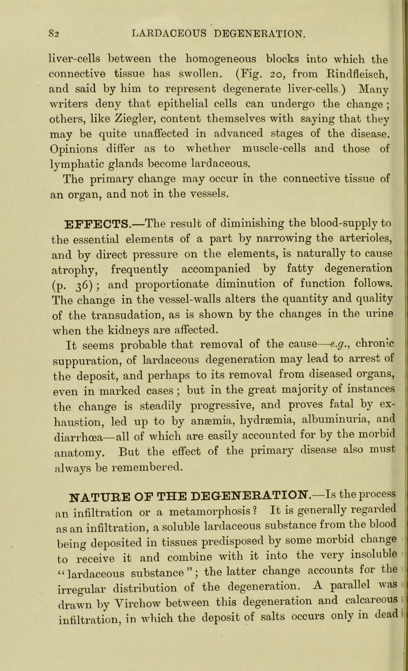 liver-cells between the homogeneous blocks into which the connective tissue has swollen. (Fig. 20, from Rindfleisch, and said by him to represent degenerate liver-cells.) Many writers deny that epithelial cells can undergo the change ; others, like Ziegler, content themselves with saying that they may be quite unaffected in advanced stages of the disease. Opinions differ as to whether muscle-cells and those of lymphatic glands become lardaceous. The primary change may occur in the connective tissue of an organ, and not in the vessels. EFFECTS.—The result of diminishing the blood-supply to the essential elements of a part by narrowing the arterioles, and by direct pressure on the elements, is naturally to cause atrophy, frequently accompanied by fatty degeneration (p. 36); and proportionate diminution of function follows. The change in the vessel-walls alters the quantity and quality of the transudation, as is shown by the changes in the urine when the kidneys are affected. It seems probable that removal of the cause—e.g., chronic suppuration, of lardaceous degeneration may lead to arrest of the deposit, and perhaps to its removal from diseased organs, even in marked cases; but in the great majority of instances the change is steadily progressive, and proves fatal by ex- haustion, led up to by anaemia, hydrsemia, albuminuria, and diarrhoea—all of which are easily accounted for by the morbid anatomy. But the effect of the primary disease also must always be remembered. NATURE OF THE DEGENERATION.—Is the process an infiltration or a metamorphosis ? It is generally regarded as an infiltration, a soluble lardaceous substance from the blood being deposited in tissues predisposed by some morbid change to receive it and combine with it into the very insoluble “lardaceous substance”; the latter change accounts for the irregular distribution of the degeneration. A parallel was drawn by Yirchow between this degeneration and calcareous infiltration, in which the deposit of salts occurs only in dead 1