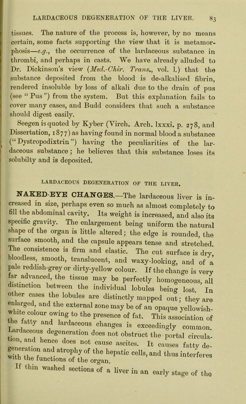 tissues. The nature of the process is, however, by no means certain, some facts supporting the view that it is metamor- phosis—e.g., the occurrence of the lardaceous substance in thrombi, and perhaps in casts. We have already alluded to Dr. Dickinson’s view (Med.-Chir. Trans,, vol. 1.) that the substance deposited from the blood is de-alkalised fibrin, rendered insoluble by loss of alkali due to the drain of pus (see “ Pus ”) from the system. But this explanation fails to cover many cases, and Budd considers that such a substance should digest easily. Seegen is quoted by Kyber (Yircli. Arch, lxxxi. p. 278, and Dissertation, 1877) as having found in normal blood a substance (“ Dystropodixtrin ”) having the peculiarities of the lar- daceous substance; he believes that this substance loses its solubilty and is deposited. LARDACEOUS DEGENERATION OF THE LIVER. NAKED-EYE CHANGES.—The lardaceous liver is in- creased in size, perhaps even so much as almost completely to fill the abdominal cavity. Its weight is increased, and also its specific gravity. The enlargement being uniform the natural shape of the organ is little altered; the edge is rounded, the surface smooth, and the capsule appears tense and stretched The consistence is firm and elastic. The cut surface is dry' bloodless, smooth, translucent, and waxy-looking, and of a pale reddish-grey or dirty-yellow colour. If the change is very far advanced, the tissue may be perfectly homogeneous, all distinction between the individual lobules being lost. In other cases the lobules are distinctly mapped out; they are enlarged and the external zone may be of an opaque yellowish- w nte colour owing to the presence of fat. This association of the fatty and lardaceous changes is exceedingly common Lardaceous degeneration does not obstruct the portal circula^ „pn ’'‘en<f does not cause ascites. It causes fatty de- Lh anfJ Prhy°f the hePatic “Us, and thus interferes With the functions of the organ. If thin washed sections of a liver in an early stage of the