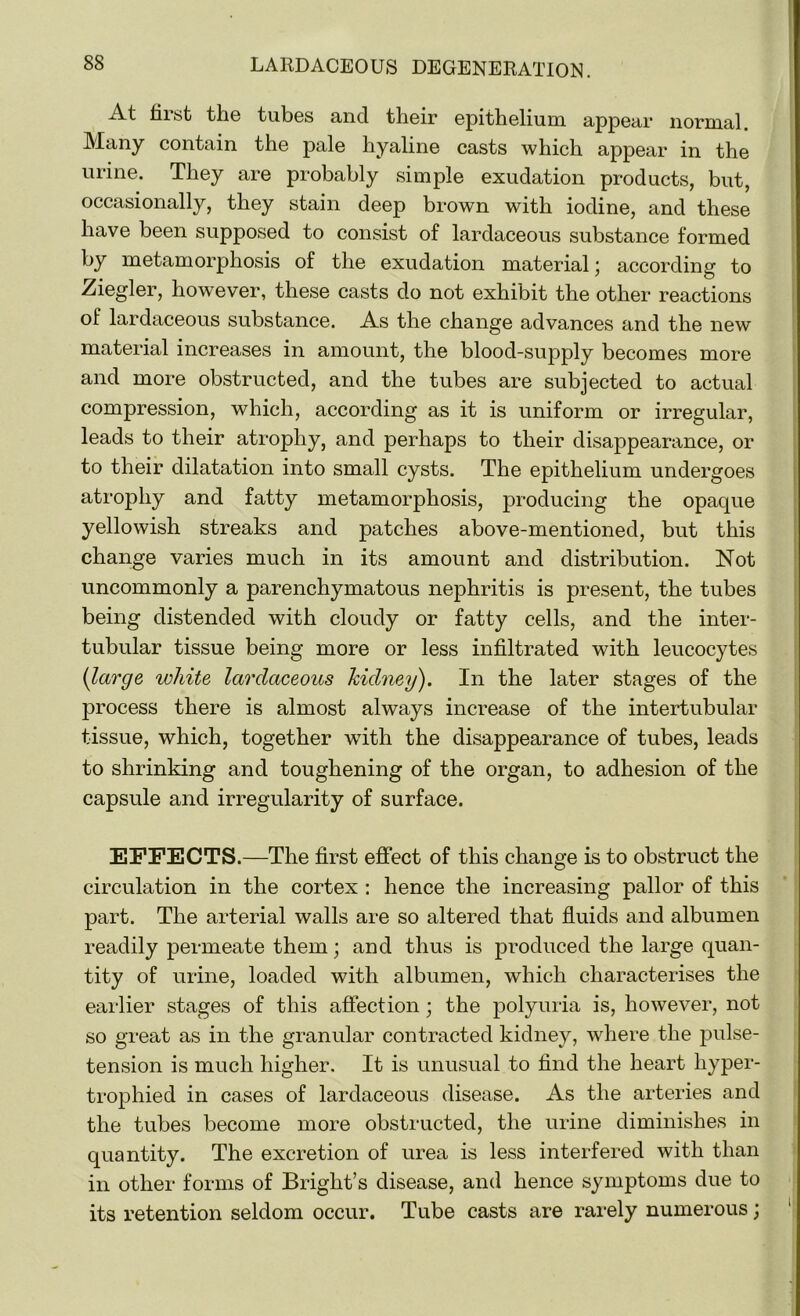 At Hist the tubes and their epithelium appear normal. Many contain the pale hyaline casts which appear in the urine. They are probably simple exudation products, but, occasionally, they stain deep brown with iodine, and these have been supposed to consist of lardaceous substance formed by metamorphosis of the exudation material; according to Ziegler, however, these casts do not exhibit the other reactions of lardaceous substance. As the change advances and the new material increases in amount, the blood-supply becomes more and more obstructed, and the tubes are subjected to actual compression, which, according as it is uniform or irregular, leads to their atrophy, and perhaps to their disappearance, or to their dilatation into small cysts. The epithelium undergoes atrophy and fatty metamorphosis, producing the opaque yellowish streaks and patches above-mentioned, but this change varies much in its amount and distribution. Not uncommonly a parenchymatous nephritis is present, the tubes being distended with cloudy or fatty cells, and the inter- tubular tissue being more or less infiltrated with leucocytes (large white lardaceous kidney). In the later stages of the process there is almost always increase of the intertubular tissue, which, together with the disappearance of tubes, leads to shrinking and toughening of the organ, to adhesion of the capsule and irregularity of surface. EFFECTS.—The first effect of this change is to obstruct the circulation in the cortex : hence the increasing pallor of this part. The arterial walls are so altered that fluids and albumen readily permeate them; and thus is produced the large quan- tity of urine, loaded with albumen, which characterises the earlier stages of this affection; the polyuria is, however, not so great as in the granular contracted kidney, where the pulse- tension is much higher. It is unusual to find the heart hyper- trophied in cases of lardaceous disease. As the arteries and the tubes become more obstructed, the urine diminishes in quantity. The excretion of urea is less interfered with than in other forms of Bright’s disease, and hence symptoms due to its retention seldom occur. Tube casts are rarely numerous) ■