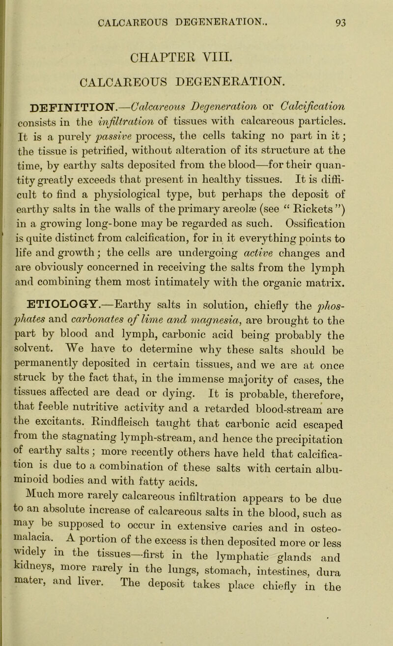 CHAPTER VIII. CALCAREOUS DEGENERATION. DEFINITION.—Calcareous Degeneration or Calcification consists in the infiltration of tissues with calcareous particles. It is a purely passive process, the cells taking no part in it; the tissue is petrified, without alteration of its structure at the time, by earthy salts deposited from the blood—for their quan- tity greatly exceeds that present in healthy tissues. It is diffi- cult to find a physiological type, but perhaps the deposit of earthy salts in the walls of the primary areolae (see “ Rickets”) in a growing long-bone may be regarded as such. Ossification is quite distinct from calcification, for in it everything points to life and growth ; the cells are undergoing active changes and are obviously concerned in receiving the salts from the lymph and combining them most intimately with the organic matrix. ETIOLOGY.—Earthy salts in solution, chiefly the phos- phates and carbonates of lime and magnesia, are brought to the part by blood and lymph, carbonic acid being probably the solvent. We have to determine why these salts should be permanently deposited in certain tissues, and we are at once struck by the fact that, in the immense majority of cases, the tissues affected are dead or dying. It is probable, therefore, that feeble nutritive activity and a retarded blood-stream are the excitants. Rindfleisch taught that carbonic acid escaped fiom the stagnating lymph-stream, and hence the precipitation of earthy salts; more recently others have held that calcifica- tion is due to a combination of these salts with certain albu- minoid bodies and with fatty acids. Much more rarely calcareous infiltration appears to be due to an absolute increase of calcareous salts in the blood, such as may be supposed to occur in extensive caries and in osteo- malacia. A portion of the excess is then deposited more or less widely m the tissues—first in the lymphatic glands and kidneys, more rarely in the lungs, stomach, intestines, dura mater, and liver. The deposit takes place chiefly in the