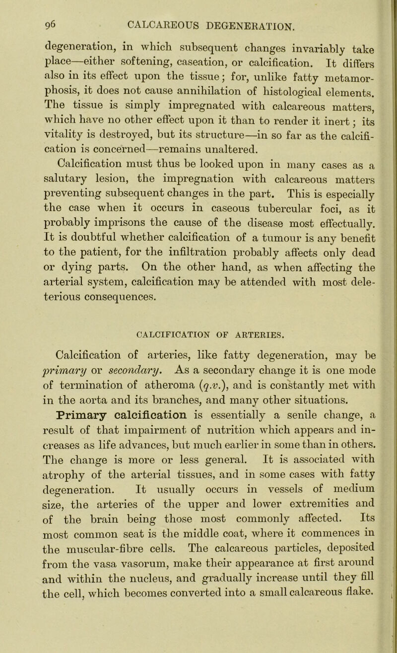 degeneration, in which subsequent changes invariably take place—either softening, caseation, or calcification. It differs also in its effect upon the tissue; for, unlike fatty metamor- phosis, it does not cause annihilation of histological elements. The tissue is simply impregnated with calcareous matters, which have no other effect upon it than to render it inert; its vitality is destroyed, but its structure—in so far as the calcifi- cation is concerned—remains unaltered. Calcification must thus be looked upon in many cases as a salutary lesion, the impregnation with calcareous matters preventing subsequent changes in the part. This is especially the case when it occurs in caseous tubercular foci, as it probably imprisons the cause of the disease most effectually. It is doubtful whether calcification of a tumour is any benefit to the patient, for the infiltration probably affects only dead or dying parts. On the other hand, as when affecting the arterial system, calcification may be attended with most dele- terious consequences. CALCIFICATION OF ARTERIES. Calcification of arteries, like fatty degeneration, may be primary or secondary. As a secondary change it is one mode of termination of atheroma (q.v.), and is constantly met with in the aorta and its branches, and many other situations. Primary calcification is essentially a senile change, a result of that impairment of nutrition which appears and in- creases as life advances, but much earlier in some than in others. The change is more or less general. It is associated with atrophy of the arterial tissues, and in some cases with fatty degeneration. It usually occurs in vessels of medium size, the arteries of the upper and lower extremities and of the brain being those most commonly affected. Its most common seat is the middle coat, where it commences in the muscular-fibre cells. The calcareous particles, deposited from the vasa vasorum, make their appearance at first around and within the nucleus, and gradually increase until they fill the cell, which becomes converted into a small calcareous flake.