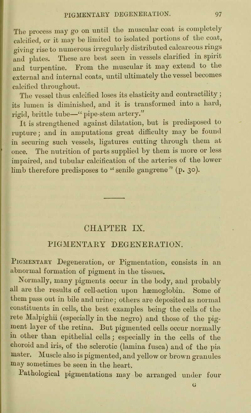 The process may go on until the muscular coat is completely calcified, or it may be limited to isolated portions of the coat, giving rise to numerous irregularly distributed calcaieous lings and plates. These are best seen in vessels clarified in spirit and turpentine. From the muscular it may extend to the external and internal coats, until ultimately the vessel becomes calcified throughout. The vessel thus calcified loses its elasticity and contractility ; its lumen is diminished, and it is transformed into a hard, rigid, brittle tube—“pipe-stem artery.” It is strengthened against dilatation, but is predisposed to rupture; and in amputations great difficulty may be found in securing such vessels, ligatures cutting through them at once. The nutrition of parts supplied by them is more or less impaired, and tubular calcification of the arteries of the lower limb therefore predisposes to “ senile gangrene ” (p. 30). CHAPTER IX. PIGMENTARY DEGENERATION. Pigmentary Degeneration, or Pigmentation, consists in an abnormal formation of pigment in the tissues. Normally, many pigments occur in the body, and probably all are the results of cell-action upon hasmoglobin. Some of them pass out in bile and urine; others are deposited as normal constituents in cells, the best examples being the cells of the rete Malpighii (especially in the negro) and those of the pig- ment layer of the retina. But pigmented cells occur normally in other than epithelial cells; especially in the cells of the choroid and iris, of the sclerotic (lamina fusca) and of the pia mater. Muscle also is pigmented, and yellow or brown granules may sometimes be seen in the heart. Pathological pigmentations may be arranged under four G