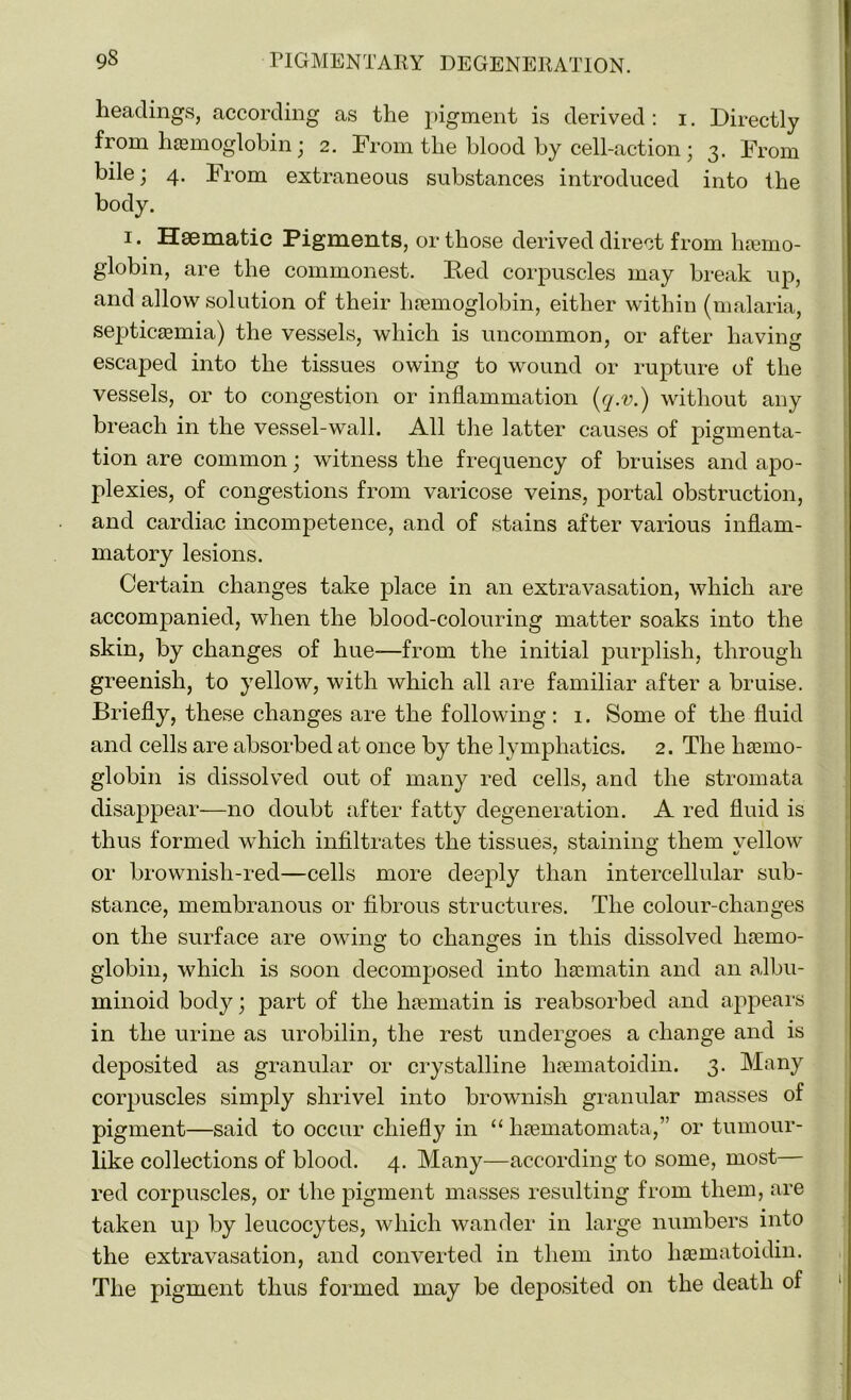 headings, according as the pigment is derived : i. Directly from hemoglobin; 2. From the blood by cell-action ; 3. From bile; 4. From extraneous substances introduced into the body. 1. Haematic Pigments, or those derived direct from haemo- globin, are the commonest. Ited corpuscles may break up, and allow solution of their haemoglobin, either within (malaria, septicaemia) the vessels, which is uncommon, or after having escaped into the tissues owing to wound or rupture of the vessels, or to congestion or inflammation (q.v.) without any breach in the vessel-wall. All the latter causes of pigmenta- tion are common; witness the frequency of bruises and apo- plexies, of congestions from varicose veins, portal obstruction, and cardiac incompetence, and of stains after various inflam- matory lesions. Certain changes take place in an extravasation, which are accompanied, when the blood-colouring matter soaks into the skin, by changes of hue-—from the initial purplish, through greenish, to yellow, with which all are familiar after a bruise. Briefly, these changes are the following : 1. Some of the fluid and cells are absorbed at once by the lymphatics. 2. The haemo- globin is dissolved out of many red cells, and the stromata disappear—no doubt after fatty degeneration. A red fluid is thus formed which infiltrates the tissues, staining them yellow or brownish-red—cells more deeply than intercellular sub- stance, membranous or fibrous structures. The colour-changes on the surface are owing to changes in this dissolved haemo- globin, which is soon decomposed into liacmatin and an albu- minoid body; part of the haematin is reabsorbed and appears in the urine as urobilin, the rest undergoes a change and is deposited as granular or crystalline liaematoidin. 3. Many corpuscles simply shrivel into brownish granular masses of pigment—said to occur chiefly in “ haematomata,” or tumour- like collections of blood. 4. Many—according to some, most— red corpuscles, or the pigment masses resulting from them, are taken up by leucocytes, which wander in large numbers into the extravasation, and converted in them into liaematoidin. The pigment thus formed may be deposited on the death of