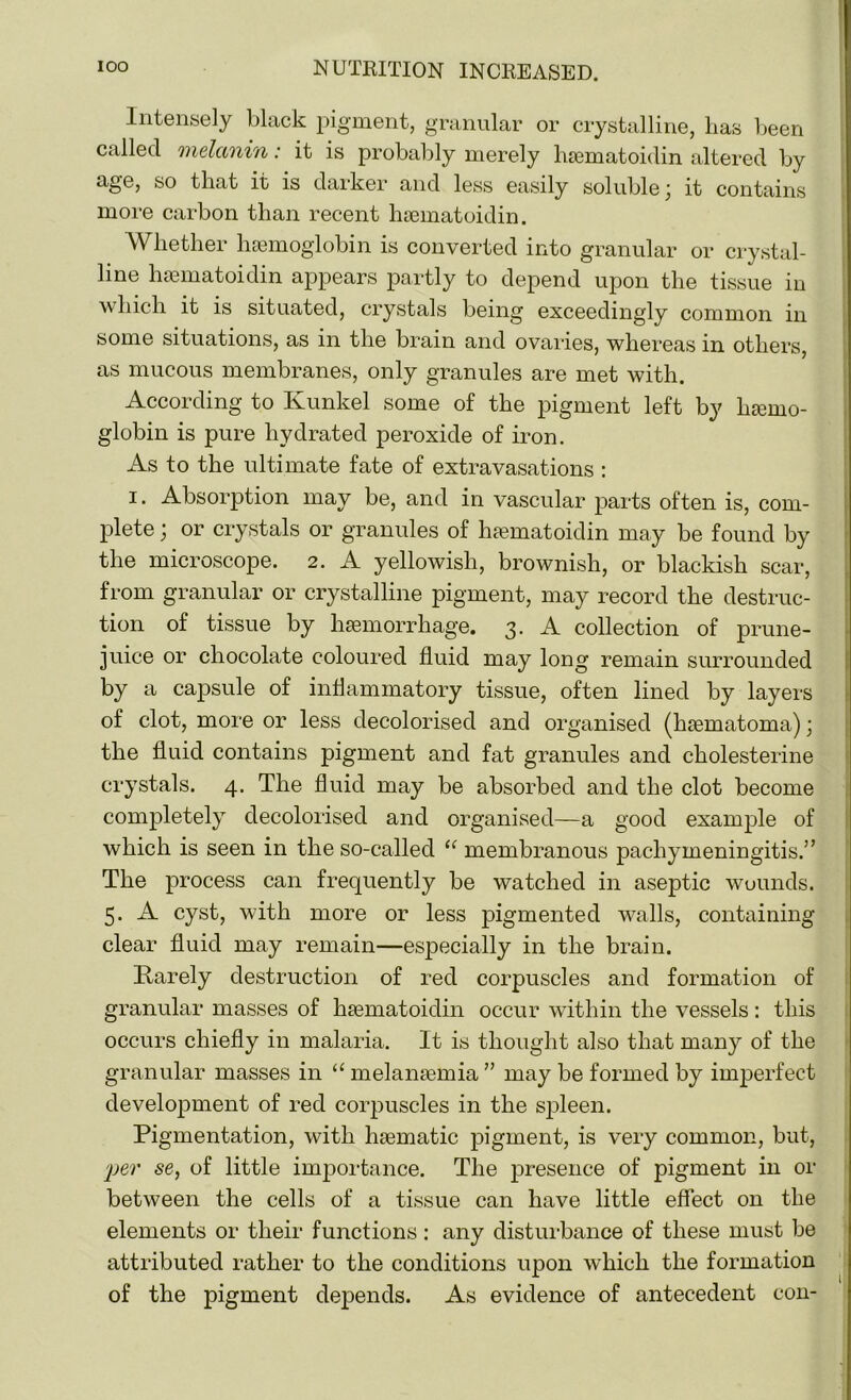 Intensely black pigment, granular or crystalline, lias been called melanin: it is probably merely hsematoidin altered by age, so that it is darker and less easily soluble \ it contains more carbon than recent hsematoidin. Whether haemoglobin is converted into granular or crystal- line hsematoidin appears partly to depend upon the tissue in which it is situated, crystals being exceedingly common in some situations, as in the brain and ovaries, whereas in others as mucous membranes, only granules are met with. According to Ivunkel some of the pigment left by hemo- globin is pure hydrated peroxide of iron. As to the ultimate fate of extravasations : i. Absorption may be, and in vascular parts often is, com- plete ; or crystals or granules of hsematoidin may be found by the microscope. 2. A yellowish, brownish, or blackish scar, from granular or crystalline pigment, may record the destruc- tion of tissue by hemorrhage. 3. A collection of prune- juice or chocolate coloured fluid may long remain surrounded by a capsule of inflammatory tissue, often lined by layers of clot, more or less decolorised and organised (hematoma)) the fluid contains pigment and fat granules and cholesterine crystals. 4. The fluid may be absorbed and the clot become completely decolorised and organised—a good example of which is seen in the so-called “ membranous pachymeningitis.” The process can frequently be watched in aseptic wounds. 5. A cyst, with more or less pigmented walls, containing clear fluid may remain—especially in the brain. Rarely destruction of red corpuscles and formation of granular masses of hsematoidin occur within the vessels: this occurs chiefly in malaria. It is thought also that many of the granular masses in “ melansemia” may be formed by imperfect development of red corpuscles in the spleen. Pigmentation, with hsematic pigment, is very common, but, jper se, of little importance. The presence of pigment in or between the cells of a tissue can have little effect on the elements or their functions: any disturbance of these must be attributed rather to the conditions upon which the formation of the pigment depends. As evidence of antecedent con-