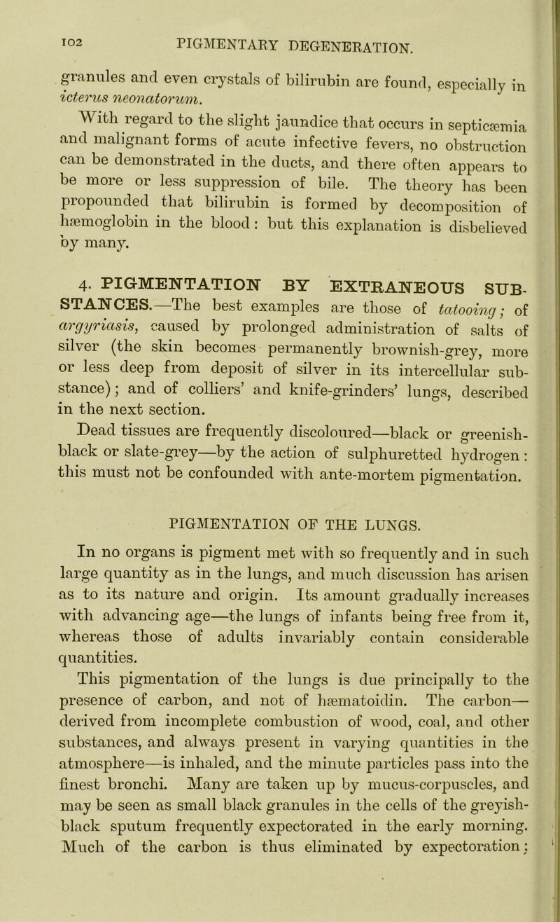 granules and even crystals of bilirubin are found, especially in icterus neonatorum. With regard to the slight jaundice that occurs in septicemia and malignant forms of acute infective fevers, no obstruction can be demonstrated in the ducts, and there often appears to be more or less suppression of bile. The theory has been propounded that bilirubin is formed by decomposition of hemoglobin in the blood: but this explanation is disbelieved by many. 4. PIGMENTATION BY EXTRANEOUS SUB- STANCES. The best examples are those of tatooing ,■ of argyriasis, caused by prolonged administration of salts of silver (the skin becomes permanently brownish-grey, more or less deep from deposit of silver in its intercellular sub- stance); and of colliers’ and knife-grinders’ lungs, described in the next section. Dead tissues are frequently discoloured—black or greenish- black or slate-grey—by the action of sulphuretted hydrogen : this must not be confounded with ante-mortem pigmentation. PIGMENTATION OF THE LUNGS. In no organs is pigment met with so frequently and in such large quantity as in the lungs, and much discussion has arisen as to its nature and origin. Its amount gradually increases with advancing age—the lungs of infants being free from it, whereas those of adults invariably contain considerable quantities. This pigmentation of the lungs is due principally to the presence of carbon, and not of hasmatoidin. The carbon— derived from incomplete combustion of wood, coal, and other substances, and always present in varying quantities in the atmosphere—is inhaled, and the minute particles pass into the finest bronchi. Many are taken up by mucus-corpuscles, and may be seen as small black granules in the cells of the greyish- black sputum frequently expectorated in the early morning. Much of the carbon is thus eliminated by expectoration: ♦