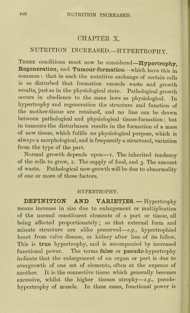 io6 CHAPTER X. NUTRITION INCREASED.—HYPERTROPHY. Three conditions must now be considered—Hypertrophy- Regeneration, and Tumour-formation—which have this in common : that in each the nutritive exchange of certain cells is so disturbed that formation exceeds waste and growth results, just as in the physiological state. Pathological growth occurs in obedience to the same laws as physiological. In hypertrophy and regeneration the structure and function of the mother-tissue are retained, and no line can be drawn between pathological and physiological tissue-formation; but in tumours the disturbance results in the formation of a mass of new tissue, which fulfils no physiological purpose, which is always a morphological, and is frequently a structural, variation from the type of the part. Normal growth depends upon—i. The inherited tendency of the cells to grow, 2. The supply of food, and 3. The amount of waste. Pathological new-growth will be due to abnormality of one or more of these factors. HYPERTROPHY. DEFINITION AND VARIETIES. — Hypertrophy means increase in size due to enlargement or multiplication of the normal constituent elements of a part or tissue, all being affected proportionately; so that external form and minute structure are alike preserved—e.g., hypertrophied heart from valve disease, or kidney after loss of its fellow. This is true hypertrophy, and is accompanied by increased functional power. The terms false or pseudo-hypertrophy indicate that the enlargement of an organ or part is due to overgrowth of one set of elements, often at the expense of another. It is the connective tissue which generally becomes excessive, whilst the higher tissues atrophy—e.g., pseudo- hypertrophy of muscle. In these cases, functional power is