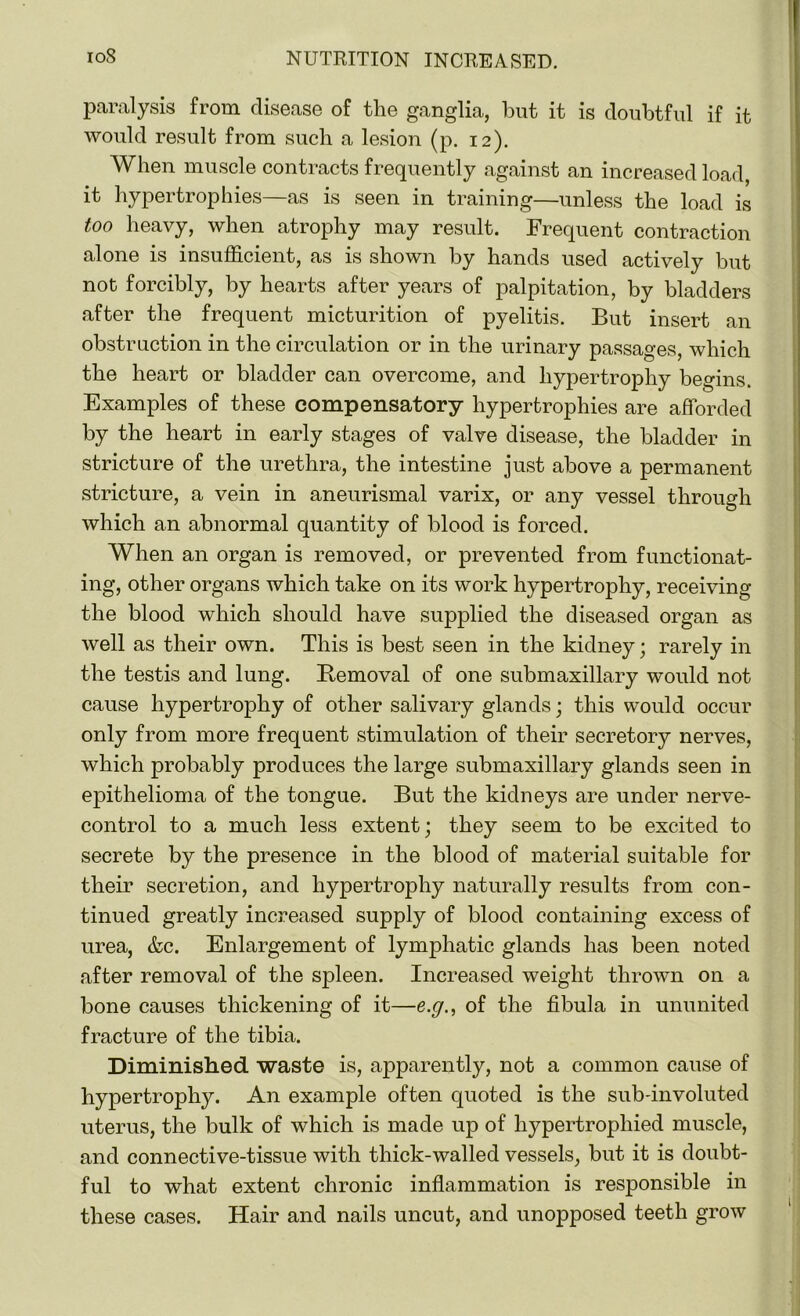 paralysis from disease of the ganglia, but it is doubtful if it would result from such a lesion (p. 12). When muscle contracts frequently against an increased load, it hypertrophies—as is .seen in training—unless the load is too heavy, when atrophy may result. Frequent contraction alone is insufficient, as is shown by hands used actively but not forcibly, by hearts after years of palpitation, by bladders after the frequent micturition of pyelitis. But insert an obstruction in the circulation or in the urinary passages, which the heart or bladder can overcome, and hypertrophy begins. Examples of these compensatory hypertrophies are afforded by the heart in early stages of valve disease, the bladder in stricture of the urethra, the intestine just above a permanent stricture, a vein in aneurismal varix, or any vessel through which an abnormal quantity of blood is forced. When an organ is removed, or prevented from functionat- ing, other organs which take on its work hypertrophy, receiving the blood which should have supplied the diseased organ as well as their own. This is best seen in the kidney; rarely in the testis and lung. Removal of one submaxillary would not cause hypertrophy of other salivary glands; this would occur only from more frequent stimulation of their secretory nerves, which probably produces the large submaxillary glands seen in epithelioma of the tongue. But the kidneys are under nerve- control to a much less extent; they seem to be excited to secrete by the presence in the blood of material suitable for their secretion, and hypertrophy naturally results from con- tinued greatly increased supply of blood containing excess of urea, &c. Enlargement of lymphatic glands has been noted after removal of the spleen. Increased weight thrown on a bone causes thickening of it—e.g., of the fibula in ununited fracture of the tibia. Diminished waste is, apparently, not a common cause of hypertrophy. An example often quoted is the sub-involuted uterus, the bulk of which is made up of hypertrophied muscle, and connective-tissue with thick-walled vessels, but it is doubt- ful to what extent chronic inflammation is responsible in these cases. Hair and nails uncut, and unopposed teeth grow