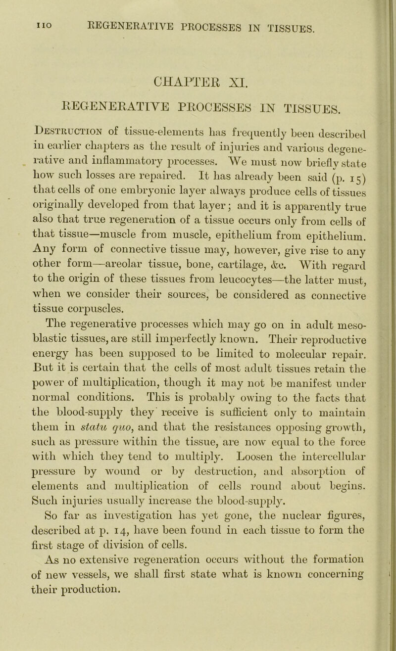 CHAPTER XI. REGENERATIVE PROCESSES IN TISSUES. Destruction of tissue-elements has frequently been described in earlier chapters as the result of injuries and various degene- rative and inflammatory processes. We must now briefly state bow such losses are repaired. It lias already been said (p. 15) that cells of one embryonic layer always produce cells of tissues originally developed from that layer; and it is apparently true also that true regeneration of a tissue occurs only from cells of that tissue—muscle from muscle, epithelium from epithelium. Any form of connective tissue may, however, give rise to any other form—areolar tissue, bone, cartilage, &e. With regard to the origin of these tissues from leucocytes—the latter must, when we consider their sources, be considered as connective tissue corpuscles. The regenerative processes which may go on in adult meso- blastic tissues, are still imperfectly known. Their reproductive energy has been supposed to be limited to molecular repair. But it is certain that the ceils of most adult tissues retain the power of multiplication, though it may not be manifest under normal conditions. This is probably owing to the facts that the blood-supply they receive is sufficient only to maintain them in statu quo, and that the resistances opposing growth, such as pressure within the tissue, are now equal to the force with which they tend to multiply. Loosen the intercellular pressure by wound or by destruction, and absorption of elements and multiplication of cells round about begins. Such injuries usually increase the blood-supply. So far as investigation has yet gone, the nuclear figures, described at p. 14, have been found in each tissue to form the first stage of division of cells. As no extensive regeneration occurs without the formation of new vessels, we shall first state what is known concerning their production.