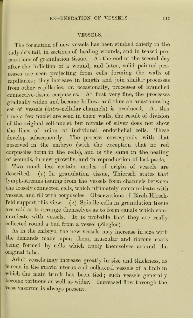 VESSELS. The formation of new vessels lias been studied chiefly in the tadpole’s tail, in sections of healing wounds, and in teazed pre- parations of granulation tissue. At the end of the second day after the infliction of a wound, and later, solid pointed pro- cesses are seen projecting from cells forming the walls of capillaries; they increase in length and join similar processes from other capillaries, or, occasionally, processes of branched connective-tissue corpuscles. At first very fine, the processes gradually widen and become hollow, and thus an anastomosing set of vessels (m^ra-cellular channels) is produced. At this 1 time a few nuclei are seen in their walls, the result of division of the original cell-nuclei, but nitrate of silver does not show the lines of union of individual endothelial cells. These develop subsequently. The process corresponds with that observed in the embryo (with the exception that no red corpuscles form in the cells), and is the same in the healing of wounds, in new growths, and in reproduction of lost parts. Two much less certain modes of origin of vessels are described. (i) In granulation tissue, Thiersch states that lymph-streams issuing from the vessels form channels between the loosely connected cells, which ultimately communicate with vessels, and fill with corpuscles. Observations of Birch-Hirsch- feld support this view. (2) Spindle-cells in granulation tissue are said so to arrange themselves as to form canals which com- municate with vessels. It is probable that they are really collected round a bud from a vessel (Ziegler). As in the embryo, the new vessels may increase in size with the demands made upon them, muscular and fibrous coats being formed by cells which apply themselves around the original tube. Adult vessels may increase greatly in size and thickness, as is seen in the gravid uterus and collateral vessels of a limb in which the main trunk has been tied; such vessels generally become tortuous as well as wider. Increased flow through the O vasa vasorum is always present.
