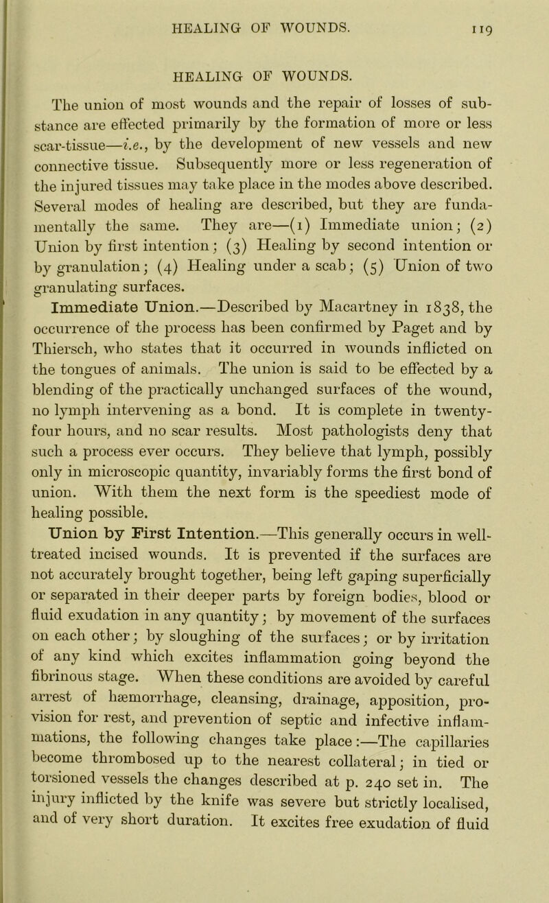 HEALING OF WOUNDS. The union of most wounds and the repair of losses of sub- stance are effected primarily by the formation of more or less scar-tissue—i.e., by the development of new vessels and new connective tissue. Subsequently more or less regeneration of the injured tissues may take place in the modes above described. Several modes of healing are described, but they are funda- mentally the same. They are—(1) Immediate union; (2) Union by first intention; (3) Healing by second intention or by granulation; (4) Healing under a scab ; (5) Union of two granulating surfaces. Immediate Union.—Described by Macartney in 1838, the occurrence of the process has been confirmed by Paget and by Thiersch, who states that it occurred in wounds inflicted on the tongues of animals. The union is said to be effected by a blending of the practically unchanged surfaces of the wound, no lymph intervening as a bond. It is complete in twenty- four hours, and no scar results. Most pathologists deny that such a process ever occurs. They believe that lymph, possibly only in microscopic quantity, invariably forms the first bond of union. With them the next form is the speediest mode of healing possible. Union by First Intention.—This generally occurs in well- treated incised wounds. It is prevented if the surfaces are not accurately brought together, being left gaping superficially or separated in their deeper parts by foreign bodies, blood or fluid exudation in any quantity; by movement of the surfaces on each other; by sloughing of the suifaces; or by irritation of any kind which excites inflammation going beyond the fibrinous stage. When these conditions are avoided by careful arrest of haemorrhage, cleansing, drainage, ajjposition, pro- vision for rest, and prevention of septic and infective inflam- mations, the following changes take place:—The capillaries become thrombosed up to the nearest collateral; in tied or torsioned vessels the changes described at p. 240 set in. The injury inflicted by the knife was severe but strictly localised, and of very short duration. It excites free exudation of fluid