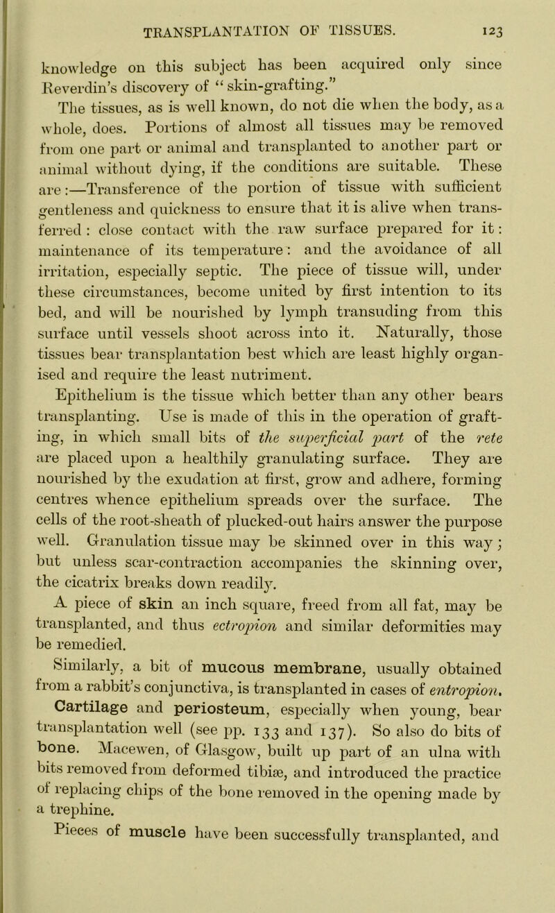 knowledge on this subject has been acquired only since Reverdin’s discovery of “skin-grafting.” The tissues, as is well known, do not die when the body, as a whole, does. Portions of almost all tissues may be removed from one part or animal and transplanted to another part or animal without dying, if the conditions are suitable. These are:—Transference of the portion of tissue with sufficient gentleness and quickness to ensure that it is alive when trans- ferred : close contact with the raw surface prepared for it: maintenance of its temperature: and the avoidance of all irritation, especially septic. The piece of tissue will, under these circumstances, become united by first intention to its bed, and will be nourished by lymph transuding from this surface until vessels shoot across into it. Naturally, those tissues bear transplantation best which are least highly organ- ised and require the least nutriment. Epithelium is the tissue which better than any other bears transplanting. Use is made of this in the operation of graft- ing, in which small bits of the sup>erjicial part of the rete are placed upon a healthily granulating surface. They are nourished by the exudation at first, grow and adhere, forming centres whence epithelium spreads over the surface. The cells of the root-sheath of plucked-out hairs answer the purpose well. Granulation tissue may be skinned over in this way; but unless scar-contraction accompanies the skinning over, the cicatrix breaks down readily. A piece of skin an inch square, freed from all fat, may be transplanted, and thus ectropion and similar deformities may be remedied. Similarly, a bit of mucous membrane, usually obtained from a rabbit’s conjunctiva, is transplanted in cases of entropion, Cartilage and periosteum, especially when young, bear transplantation well (see pp. 133 and 137). So also do bits of bone. Macewen, of Glasgow, built up part of an ulna with bits removed from deformed tibiae, and introduced the practice ot replacing chips of the bone removed in the opening made by a trephine. Pieces of muscle have been successfully transplanted, and