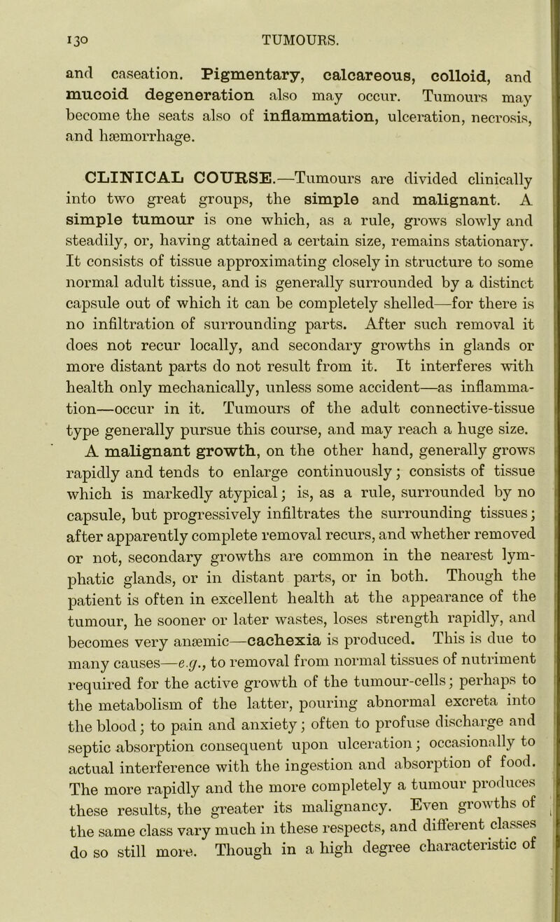 and caseation. Pigmentary, calcareous, colloid, and mucoid degeneration also may occur. Tumours may become the seats also of inflammation, ulceration, necrosis, and haemorrhage. CLINICAL COURSE.—Tumours are divided clinically into two great groups, the simple and malignant. A simple tumour is one which, as a rule, grows slowly and steadily, or, having attained a certain size, remains stationary. It consists of tissue approximating closely in structure to some normal adult tissue, and is generally surrounded by a distinct capsule out of which it can be completely shelled—for there is no infiltration of surrounding parts. After such removal it does not recur locally, and secondary growths in glands or more distant parts do not result from it. It interferes with health only mechanically, unless some accident—as inflamma- tion—occur in it. Tumours of the adult connective-tissue type generally pursue this course, and may reach a huge size. A malignant growth, on the other hand, generally grows rapidly and tends to enlarge continuously; consists of tissue which is markedly atypical; is, as a rule, surrounded by no capsule, but progressively infiltrates the surrounding tissues; after apparently complete removal recurs, and whether removed or not, secondary growths are common in the nearest lym- phatic glands, or in distant parts, or in both. Though the patient is often in excellent health at the appearance of the tumour, he sooner or later wastes, loses strength rapidly, and becomes very anaemic—cachexia is produced. This is due to many causes—e.g., to removal from normal tissues of nutriment required for the active growth of the tumour-cells; perhaps to the metabolism of the latter, pouring abnormal excreta into the blood; to pain and anxiety; often to profuse discharge and septic absorption consequent upon ulceration; occasionally to actual interference with the ingestion and absorption of food. The more rapidly and the more completely a tumour produces these results, the greater its malignancy. Even growths of the same class vary much in these respects, and different classes do so still more. Though in a high degree characteristic of