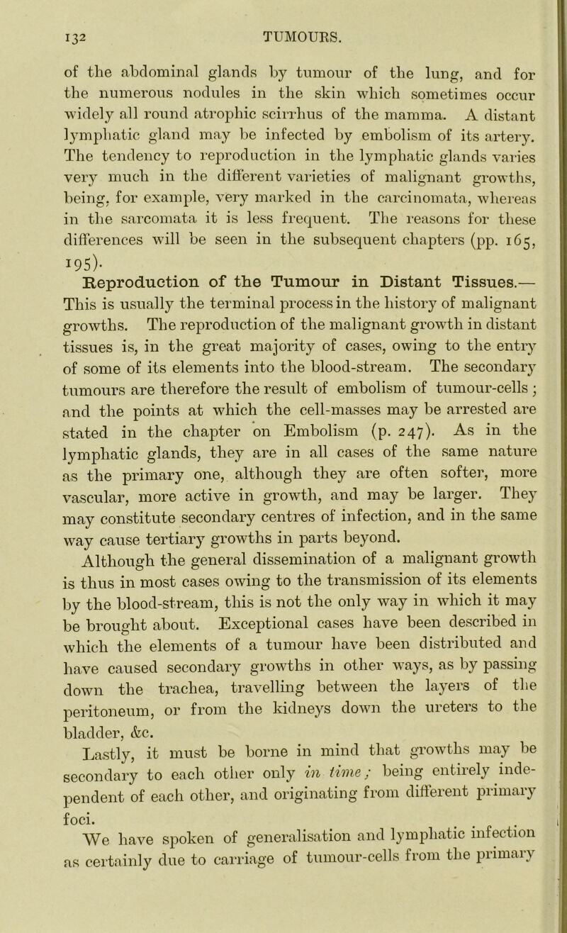 of the abdominal glands by tumour of the lung, and for the numerous nodules in the skin which sometimes occur widely all round atrophic scirrhus of the mamma. A distant lymphatic gland may be infected by embolism of its artery. The tendency to reproduction in the lymphatic glands varies very much in the different varieties of malignant growths, being, for example, very marked in the carcinomata, whereas in the sarcomata it is less frequent. The reasons for these differences will be seen in the subsequent chapters (pp. 165, 195)- Reproduction of the Tumour in Distant Tissues.— This is usually the terminal process in the history of malignant growths. The reproduction of the malignant growth in distant tissues is, in the great majority of cases, owing to the entry of some of its elements into the blood-stream. The secondary tumours are therefore the result of embolism of tumour-cells ; and the points at which the cell-masses may be arrested are stated in the chapter on Embolism (p. 247). As in the lymphatic glands, they are in all cases of the same nature as the primary one, although they are often softer, more vascular, more active in growth, and may be larger. They may constitute secondary centres of infection, and in the same way cause tertiary growths in parts beyond. Although the general dissemination of a malignant growth is thus in most cases owing to the transmission of its elements by the blood-stream, this is not the only way in which it may be brought about. Exceptional cases have been described in which the elements of a tumour have been distributed and have caused secondary growths in other ways, as by passing down the trachea, travelling between the layers of the peritoneum, or from the kidneys down the ureters to the bladder, &c. Lastly, it must be borne in mind that growths may be secondary to each other only in time: being entirely inde- pendent of each other, and originating from different primary foci. We have spoken of generalisation and lymphatic infection as certainly due to carriage of tumour-cells from the primary