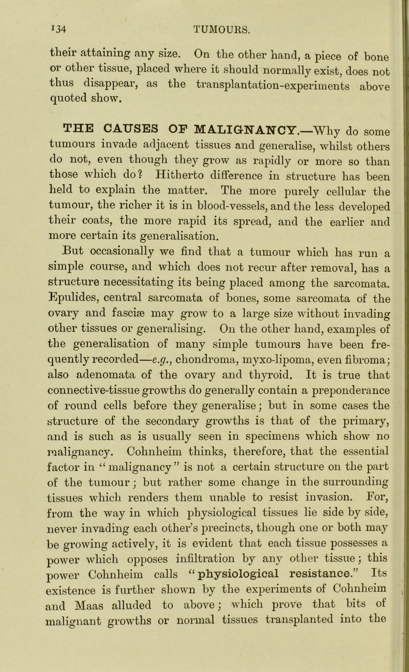 their attaining any size. On the other hand, a piece of bone or other tissue, placed where it should normally exist, does not thus disappear, as the transplantation-experiments above quoted show. THE CAUSES OF MALIGNANCY.—Why do some tumours invade adjacent tissues and generalise, whilst others do not, even though they grow as rapidly or more so than those which do ? Hitherto difference in structure has been held to explain the matter. The more purely cellular the tumour, the richer it is in blood-vessels, and the less developed their coats, the more rapid its spread, and the earlier and more certain its generalisation. But occasionally we find that a tumour which has run a simple course, and which does not recur after removal, has a structure necessitating its being placed among the sarcomata. Epulides, central sarcomata of bones, some sarcomata of the ovary and fasciae may grow to a large size without invading other tissues or generalising. On the other hand, examples of the generalisation of many simple tumours have been fre- quently recorded—e.g., chondroma, myxo-lipoma, even fibroma; also adenomata of the ovai^ and thyroid. It is true that connective-tissue growths do generally contain a preponderance of round cells before they generalise; but in some cases the structure of the secondary growths is that of the primary, and is such as is usually seen in specimens which show no malignancy. Cohnheim thinks, therefore, that the essential factor in “malignancy” is not a certain structure on the part of the tumour; but rather some change in the surrounding tissues which renders them unable to resist invasion. For, from the way in which physiological tissues lie side by side, never invading each other’s precincts, though one or both may be growing actively, it is evident that each tissue possesses a power which opposes infiltration by any other tissue; this power Cohnheim calls “physiological resistance.” Its existence is further shown by the experiments of Cohnheim and Maas alluded to above; which prove that bits of malignant growths or normal tissues transplanted into the