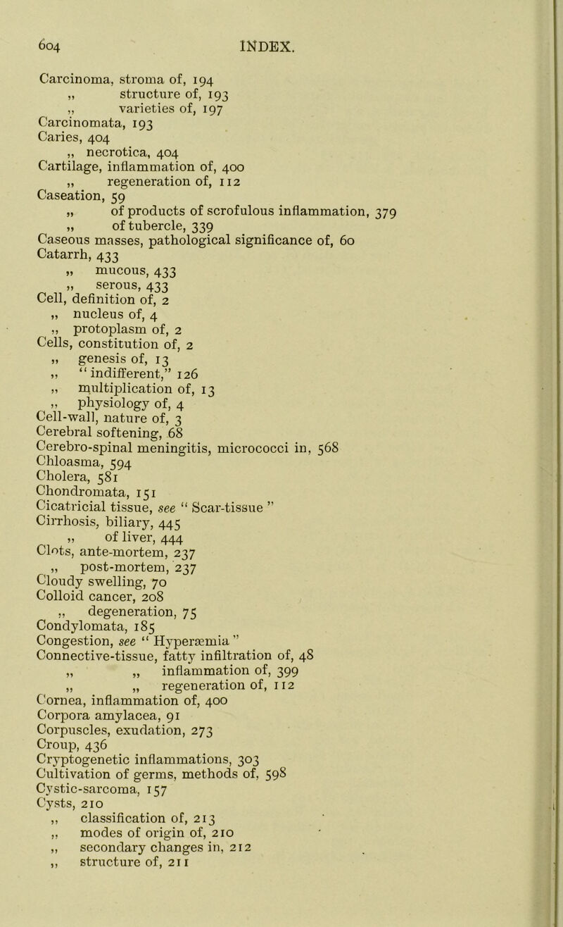Carcinoma, stroma of, 194 ,, structure of, 193 „ varieties of, 197 Carcinomata, 193 Caries, 404 „ necrotic.a, 404 Cartilage, inflammation of, 400 „ regeneration of, 112 Caseation, 59 „ of products of scrofulous inflammation, 379 „ of tubercle, 339 Caseous masses, pathological significance of, 60 Catarrh, 433 „ mucous, 433 „ serous, 433 Cell, definition of, 2 „ nucleus of, 4 ,, protoplasm of, 2 Cells, constitution of, 2 „ genesis of, 13 „ “ indifferent,” 126 „ multiplication of, 13 „ physiology of, 4 Cell-wall, nature of, 3 Cerebral softening, 68 Cerebro-spinal meningitis, micrococci in, 568 Chloasma, 594 Cholera, 581 Chondromata, 151 Cicatricial tissue, see “ Scar-tissue ” Cirrhosis, biliary, 445 „ of liver, 444 Clots, ante-mortem, 237 „ post-mortem, 237 Cloudy swelling, 70 Colloid cancer, 208 „ degeneration, 75 Condylomata, 185 Congestion, see “ Hypersemia” Connective-tissue, fatty infiltration of, 48 „ „ inflammation of, 399 ,, „ regeneration of, 112 Cornea, inflammation of, 400 Corpora amylacea, 91 Corpuscles, exudation, 273 Croup, 436 Cryptogenetic inflammations, 303 Cultivation of germs, methods of, 598 Cystic-sarcoma, 157 Cysts, 210 ,, classification of, 213 ,, modes of origin of, 210 ,, secondary changes in, 212 ,, structure of, 21 r