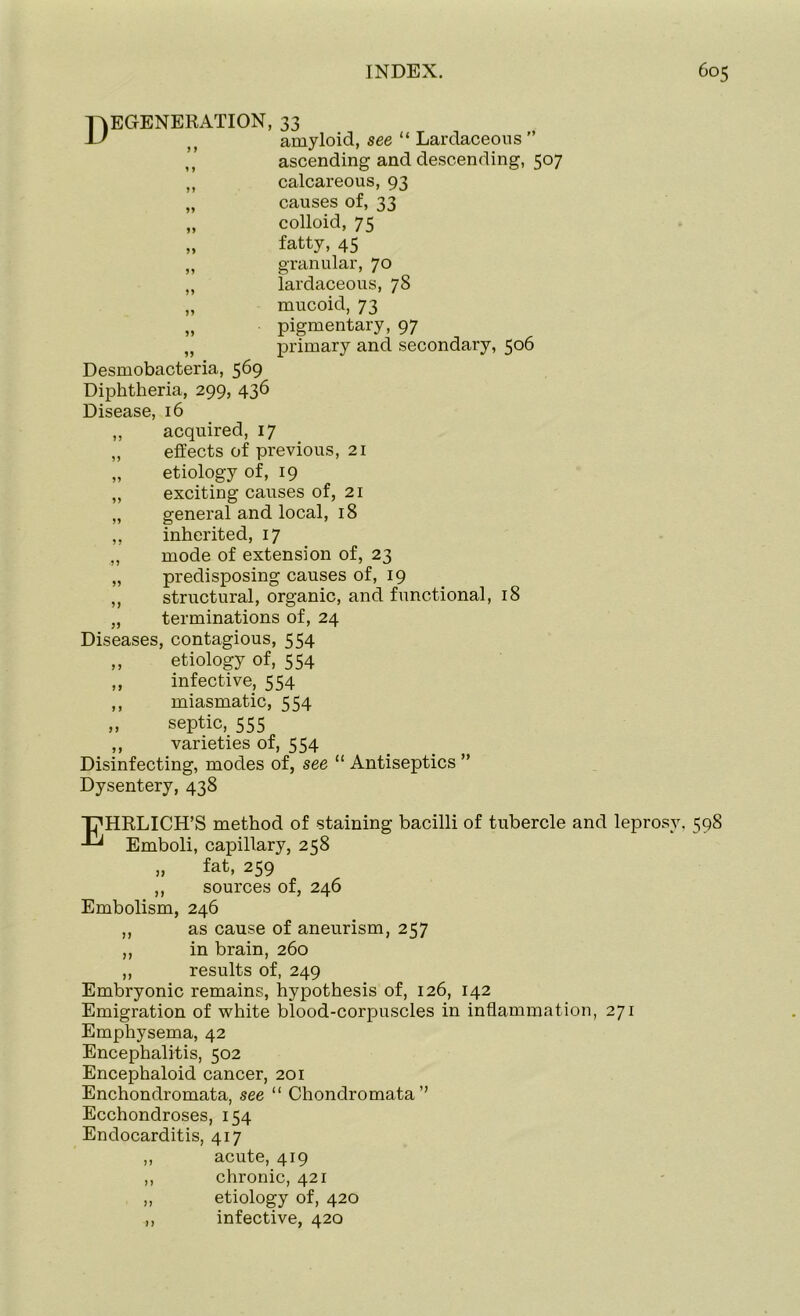 Degeneration, 33 amyloid, see “ Lardaceous ” ascending and descending, 507 ,, calcareous, 93 „ causes of, 33 „ colloid, 75 „ fatty, 45 ,, granular, 70 M lardaceous, 78 „ mucoid, 73 „ pigmentary, 97 „ primary and secondary, 506 Desmobacteria, 569 Diphtheria, 299, 436 Disease, 16 ,, acquired, 17 „ effects of previous, 21 „ etiology of, 19 „ exciting causes of, 21 „ general and local, 18 ,, inherited, 17 ,, mode of extension of, 23 „ predisposing causes of, 19 ,, structural, organic, and functional, 18 „ terminations of, 24 Diseases, contagious, 554 ,, etiology of, 554 „ infective, 554 ,, miasmatic, 554 ,, septic, 555 ,, varieties of, 554 Disinfecting, modes of, see “ Antiseptics ” Dysentery, 438 T^HRLICH’S method of staining bacilli of tubercle and leprosy. 598 Emboli, capillary, 258 „ fat, 259 ,, sources of, 246 Embolism, 246 ,, as cause of aneurism, 257 ,, in brain, 260 ,, results of, 249 Embryonic remains, hypothesis of, 126, 142 Emigration of white blood-corpuscles in inflammation, 271 Emphysema, 42 Encephalitis, 502 Encephaloid cancer, 201 Enchondromata, see “ Chondromata’’ Ecchondroses, 154 Endocarditis, 417 acute, 419 chronic, 421 etiology of, 420 infective, 420