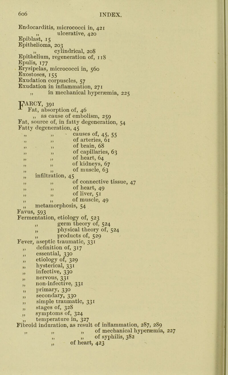 Endocarditis, micrococci in, 421 ,, ulcerative, 420 Epiblast, 15 Epithelioma, 203 ,, cylindrical, 208 Epithelium, regeneration of, 118 Epulis, 177 Erysipelas, micrococci in, 560 Exostoses, 155 Exudation corpuscles, 57 Exudation in inflammation, 271 ,, in mechanical hypersemia, 225 of, 46 ,, as cause of embolism, 259 Eat, source of, in fatty degeneration, 54 Fatty degeneration, 45 „ „ • causes of, 45, 55 ,, ,, of arteries, 61 ,, ,, of brain, 68 ,, ,, of capillaries, 63 ,, ,, of heart, 64 ,, ,, of kidneys, 67 ,, ,, of muscle, 63 ,, infiltration, 45 ,, ,, of connective tissue, 47 ,, ,, of heart, 49 ,, „ of liver, 51 ,, ,, of muscle, 49 ,, metamorphosis, 34 Favus, 593 Fermentation, etiology of, 523 ,, germ theory of, 524 ,, physical theory of, 524 ,, products of, 529 Fever, aseptic traumatic, 331 ,, definition of, 317 ,, essential, 330 „ etiology of, 329 „ hysterical, 331 ,, infective, 330 „ nervous, 331 ,, non-infective, 331 „ primary, 330 ,, secondary, 330 ,, simple traumatic, 331 ,, stages of, 328 ,, symptoms of, 324 ,, temperature in, 327 Fibroid induration, as result of inflammation, 287, 289 ,, ,, „ of mechanical hypertemia, 227 „ „ of syphilis, 382 ,, of heart, 423 PARCY, 391 -1- Fat, absorption