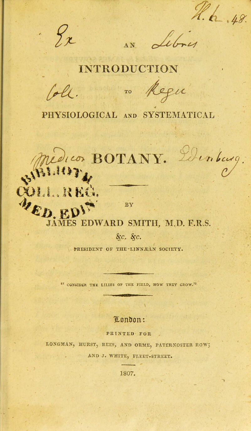 INTRODUCTION \ PHYSIOLOGICAL and SYSTEMATICAL i n JAMES EDWARD SMITH, M.D. F.R.S. $c. 85c. PRESIDENT OF THE'LINN.®AN SOCIETY. “ CONSIDER THE LILIES OF THE FIELD, HOW THEY CROW.” ^Lontion: PRINTED FOR . LONGMAN, HURST, REES, AND ORME, PATERNOSTER ROW; AND J. WHITE, FLEET-STREET. 1807. V