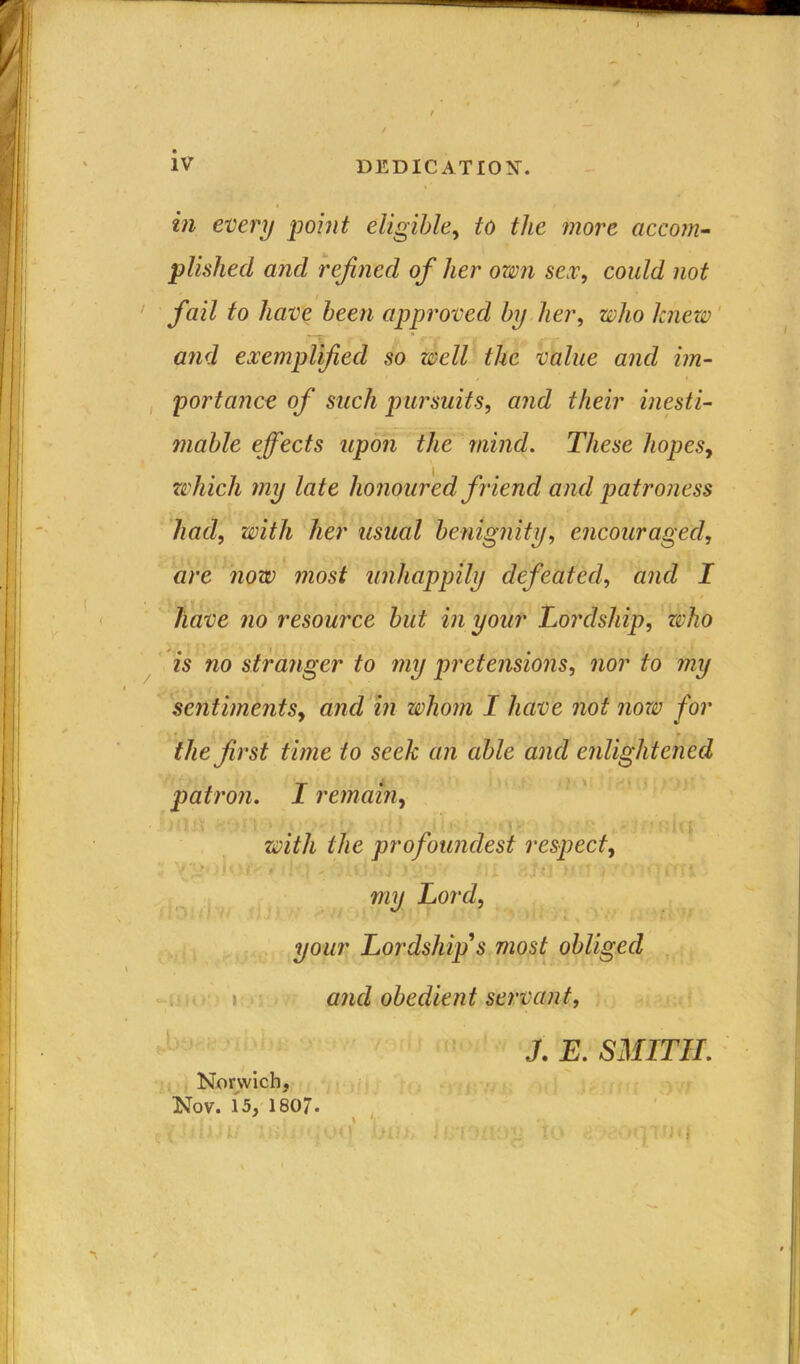 in every point eligible, to the more accom- plished and refined of her own sex, could not fail to have been approved by her, who knew ' IT • . , • „• . ( - and exemplified so well the value and im- portance of such pursuits, and their inesti- mable effects upon the mind. These hopes, which my late honoured friend and patroness had, with her usual benignity, encouraged, are now most unhappily defeatedand I have no resource but in your Lordship, who is no stranger to my pretensions, nor to my sentiments, and in whom I have not now for the first time to seek an able and enlightened patron. I remain, with the profoundest respect, my Lord, your Lordship's most obliged and obedient servant, J. E. SMITH. Norwich, Nov. 15, 1807. /