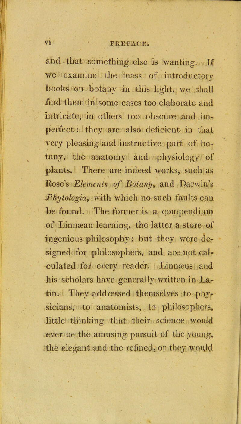 / and that something else is wanting. If i / wre examine the mass of introductory books oil botany in this light, we shall find them in some cases too elaborate and intricate, in others too obscure and im- perfect : they are also deficient in that very pleasing and instructive part of bo- tany, the anatomy and physiology of plants. There are indeed works, such as i \ m ■* Rose's Elements of Botany, and Darwin's JPhytologia, with which no such faults can be found. The former is a compendium of Linnasan learning, the latter a store of i 0 ingenious philosophy; but they were de- signed for philosophers, and are not cal- culated for every reader. Linnaeus and his scholars have generally written in La- tin. They addressed themselves to phy- sicians, to anatomists, to philosophers, little thinking that their science would ever be the amusing pursuit of the young, the elegant and the refined, or they would I \