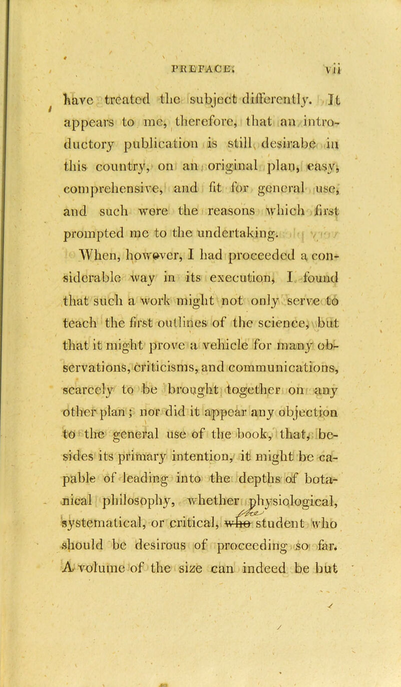 # / • « t have treated tlie subject differently. It appears to me, therefore, that an intro- ductory publication is still desirabe in this country, on an original plan, easy* comprehensive, and fit for general use, and such were the reasons which first prompted me to the undertaking. When, however, I had proceeded a con- siderable wav in its execution, I found that such a work might not only serve to teach the first outlines of the science, but that it might prove a vehicle for many ob- servations, criticisms, and communications, scarcely to be brought together on any other plan; nor did it appear any objection to the general use of the book, that, be- sides its primary intention, it might be ca- pable of leading into the depths of bota- nical philosophy, whether physiological, systematical, or critical, whe student who should be desirous of proceeding so far. A volume of the size can indeed be but /