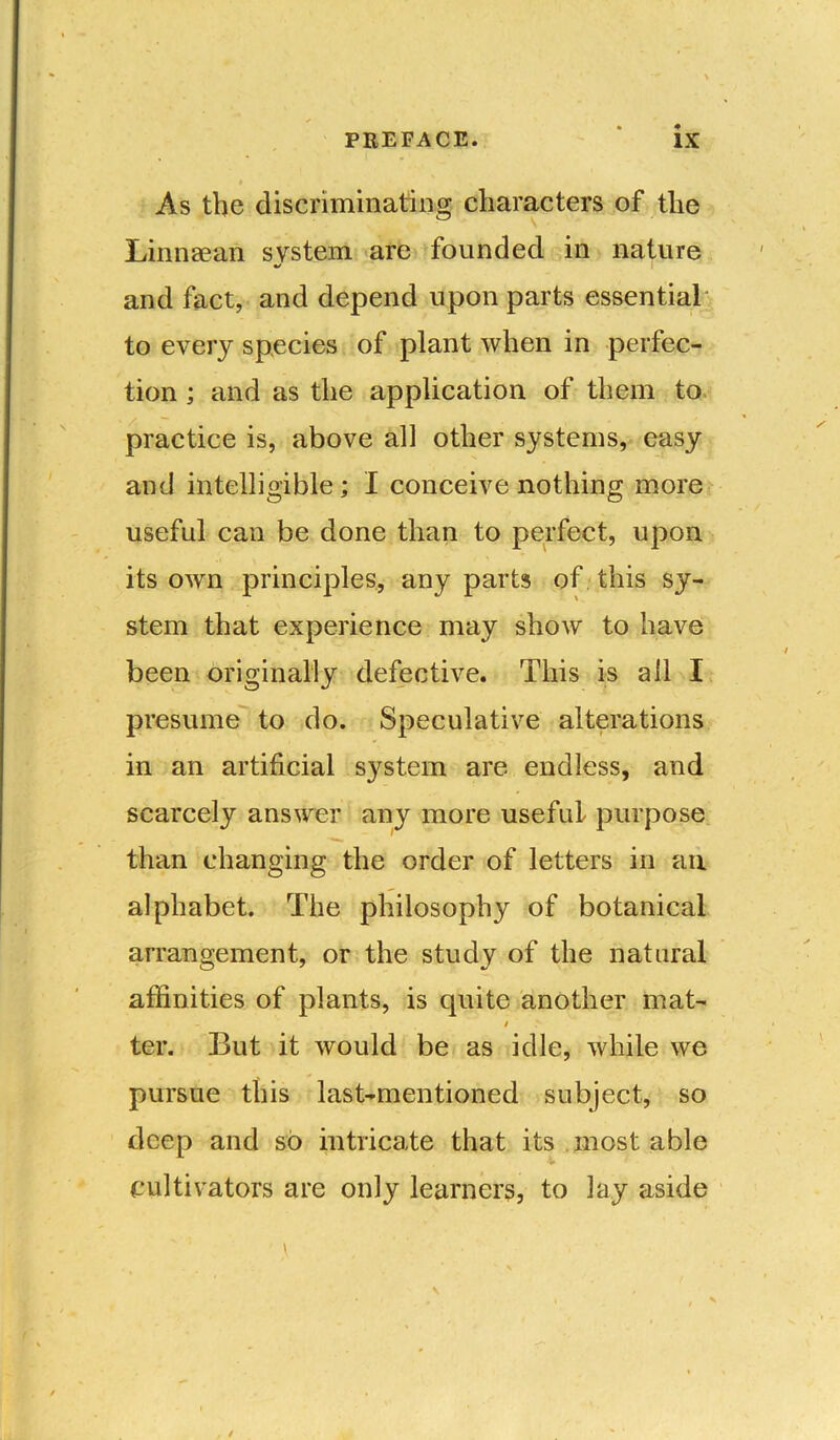 » As the discriminating characters of the Linnaean system are founded in nature %/ and fact, and depend upon parts essential to every species of plant when in perfec- tion ; and as the application of them to practice is, above all other systems, easy and intelligible ; I conceive nothing more useful can be done than to perfect, upon its own principles, any parts of this sy- stem that experience may show to have been originally defective. This is all I presume to do. Speculative alterations in an artificial system are endless, and scarcely answer any more useful purpose than changing the order of letters in an alphabet. The philosophy of botanical arrangement, or the study of the natural affinities of plants, is quite another mat- t ter. But it would be as idle, while we pursue this last-mentioned subject, so deep and so intricate that its most able cultivators are only learners, to lay aside