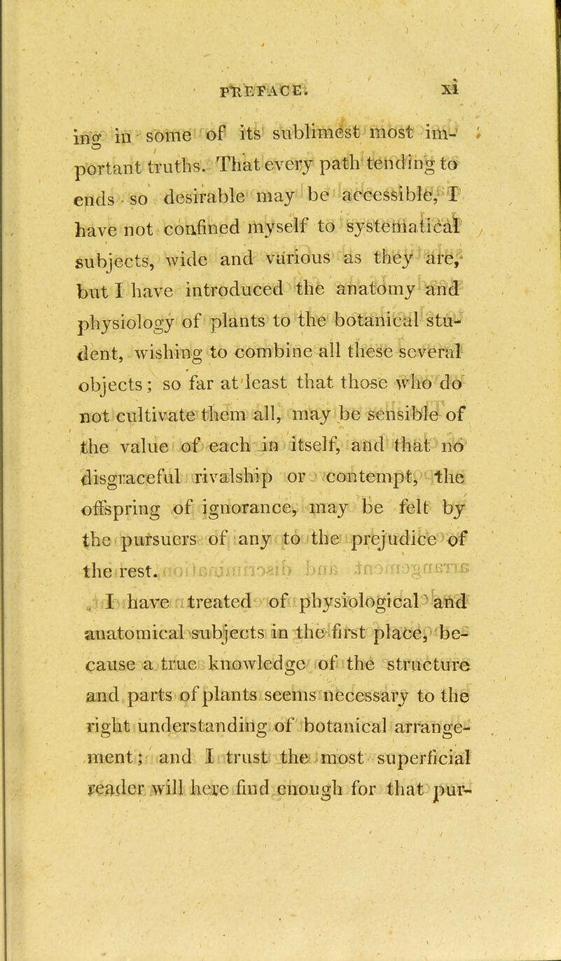 ) / • PREFACE; XI l . ' * • . /K « , > , incr in some of its sublimest most im-' # ® , » portant truths. That every path tending to ends so desirable may be accessible, I have not confined myself to systematical subjects, wide and various as they dte, but I have introduced the anatomy and physiology of plants to the botanical stu- dent, wishing to combine all these several objects; so far at'least that those who do not cultivate them all, may be sensible of the value of each in itself, and that no disgraceful rivalship or contempt, the offspring of ignorance, may be felt by the pursuers of any to the prejudice of i the rest.>noi) gujjnno«if> link to.' I have treated of physiological and anatomical subjects in the first place, be- cause a true knowledge of the structure and parts of plants seems necessary to the right understanding of botanical arrange- ment; and I trust the most superficial reader will here find enough for that pur-