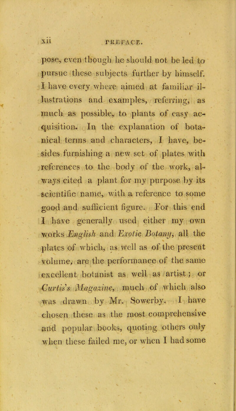 / Xil PREFACE. I * • pose, even though lie should not be led to pursue these subjects further by himself. I have every where aimed at familiar il- lustrations and examples, referring, as much as possible, to plants of easy ac- quisition. In the explanation of bota- nical terms and characters, I have, be- sides furnishing a new set of plates with references to the body of the work, al- ways cited a plant for my purpose by its Scientific name, with a reference to some good and sufficient figure. For this end 1 have generally used either my own vrorks English and Exotic Botaiuj, all the plates of which, as well as of the present volume, are the performance of the same excellent botanist as well as artist; or Curtis s Magazine, much of which also was drawn by Mr. Sowerby. I have chosen these as the most comprehensive and popular books, quoting others only when these failed me, or when I had some \ x