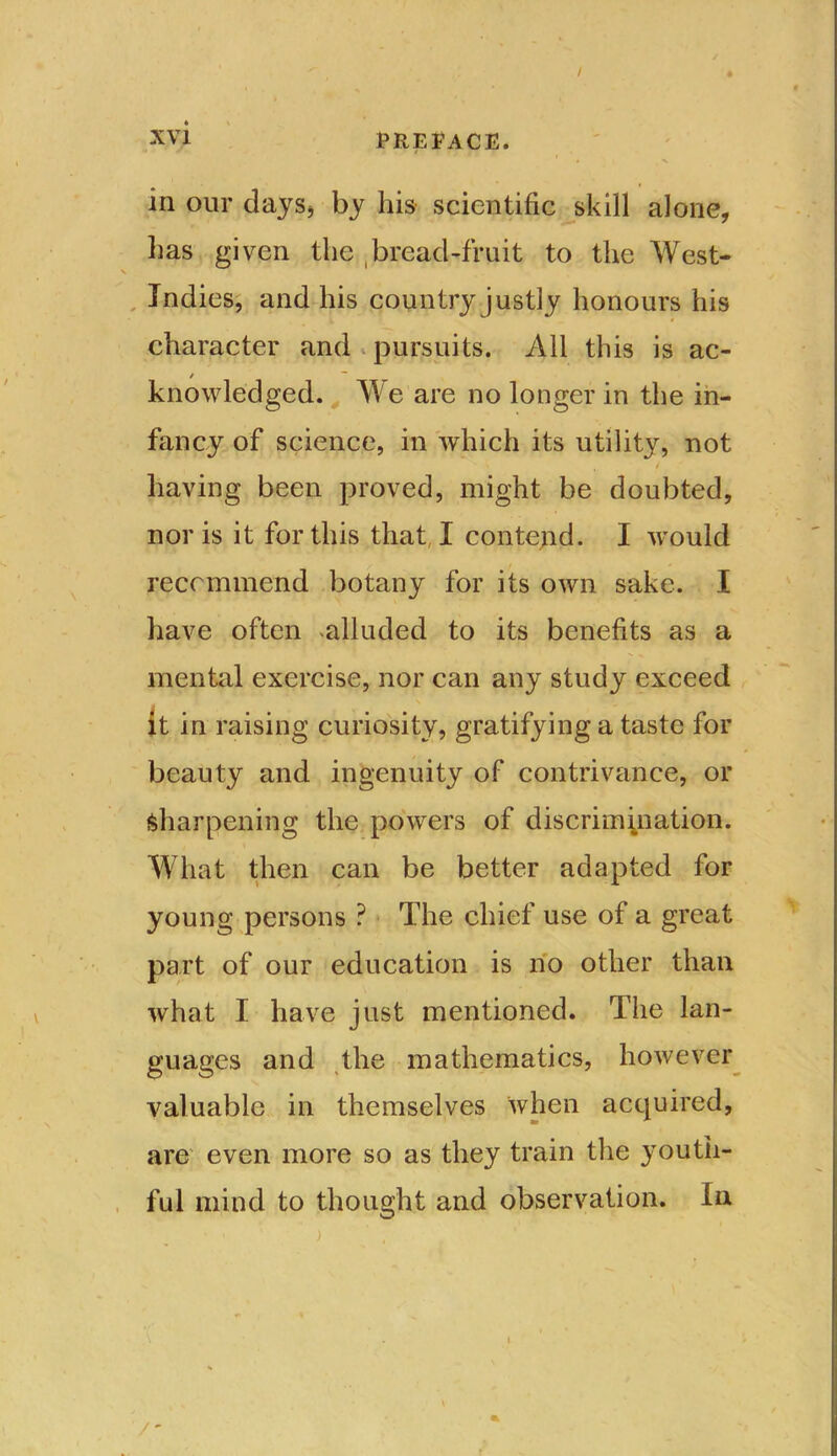 in our days* by his scientific skill alone, lias given the bread-fruit to the West- Indies, and his country justly honours his character and pursuits. All this is ac- / knowledged. We are no longer in the in- fancy of science, in which its utility, not , / having been proved, might be doubted, nor is it for this that, I contend. I would recommend botany for its own sake. I have often ^alluded to its benefits as a mental exercise, nor can any study exceed it in raising curiosity, gratifying a taste for beauty and ingenuity of contrivance, or Sharpening the powers of discrimination. What then can be better adapted for young persons ? The chief use of a great part of our education is no other than what I have just mentioned. The lan- guages and the mathematics, however valuable in themselves when acquired, are even more so as they train the youth- ful mind to thought and observation. In /-