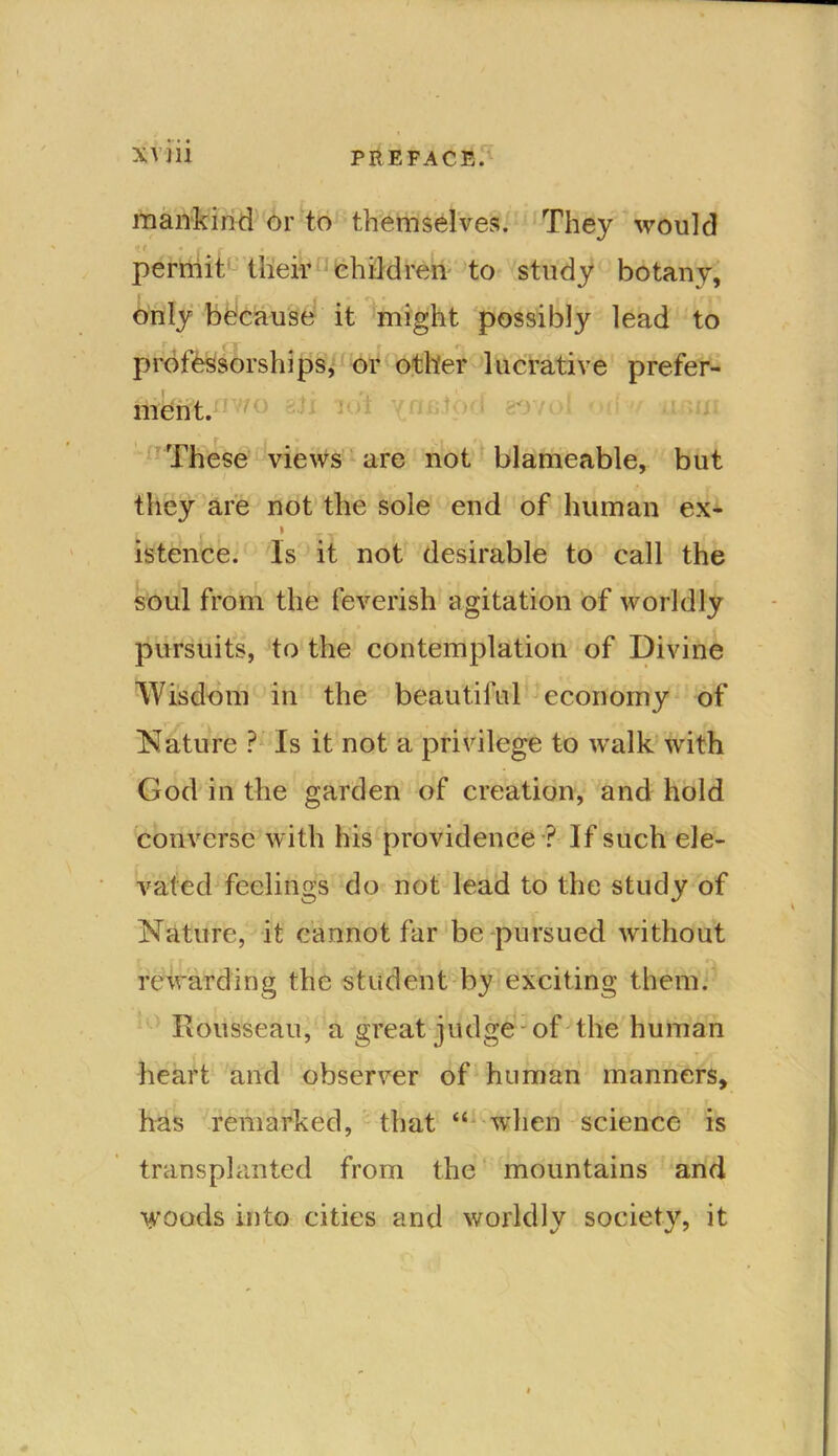 mankind or to themselves. They would : r * C f i permit their children to study botany, only because it might possibly lead to professorships, or other lucrative prefer- ment. f' These views are not blameable, but they are not the sole end of human ex- r , i istence. Is it not desirable to call the soul from the feverish agitation of worldly pursuits, to the contemplation of Divine Wisdom in the beautiful economy of Nature ? Is it not a privilege to walk with God in the garden of creation, and hold converse with his providence ? If such ele- vated feelings do not lead to the study of Nature, it cannot far be pursued without rewarding the student by exciting them. Rousseau, a great judge - of the human heart and observer of human manners, has remarked, that “ when science is transplanted from the mountains and 'yoods into cities and worldly society, it