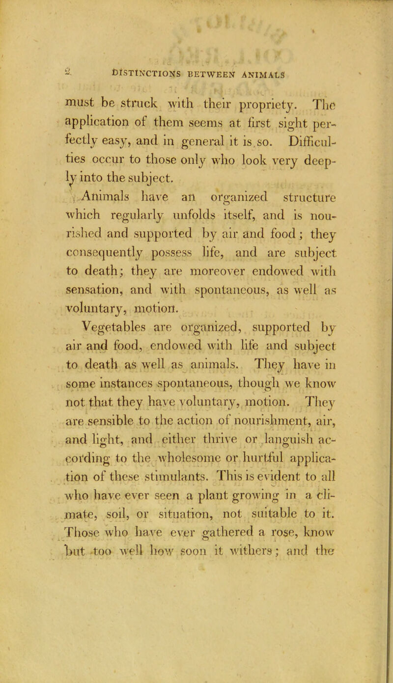 niust be struck with their propriety. The application ot them seems at first sight per- fectly easy, and in general it is.so. Difficul- ties occur to those only who look very deep- ly into the subject. Animals have an organized structure which regularly unfolds itself, and is nou- rished and supported by air and food; they consequently possess life, and are subject to death; they are moreover endowed with sensation, and with spontaneous, as well as voluntary, motion. Vegetables are organized, supported bj air and food, endowed with life and subject to death as well as animals. They have in some instances spontaneous, though we know not that they have voluntary, motion. They are sensible to the action of nourishment, air, - - ’ • - L . and light, and either thrive or languish ac- cording to the wholesome or hurtful applica- tion of these stimulants. This is evident to all **•«** *' * V..' •* f. i . C7.lv. 4 who have ever seen a plant growing in a cli- mate, soil, or situation, not suitable to it. Those who have ever gathered a rose, know but -too well how soon it withers; and the