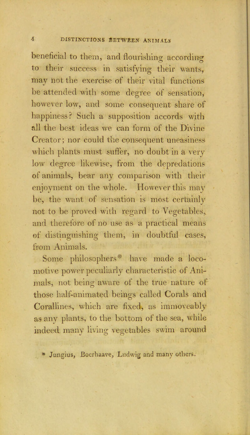 beneficial to them, and flourishing according to their success in satisfying their wants, may not the exercise of their vital functions be attended with some degree of sensation, however low, and some consequent share of happiness? Such a supposition accords with all the best ideas we can form of the Divine Creator; nor could the consequent uneasiness which plants must suffer, no doubt in a very low degree likewise, from the depredations of animals, bear a?iy comparison with their enjoyment on the whole. However this may be, the want of sensation is most certainly not to be proved with regard to Vegetables, and therefore of no use as a practical means of distinguishing them, in doubtful cases, from Animals. Some philosophers* have made a loco- motive power peculiarly characteristic of Ani- mals, not being aware of the true nature of those half-animated beinos called Corals and O Corallines, which are fixed, as immoveably as any plants, to the bottom of the sea, while indeed many living vegetables swim around c/ O O * Jungius, Boerhaave, Ludwig and many others.