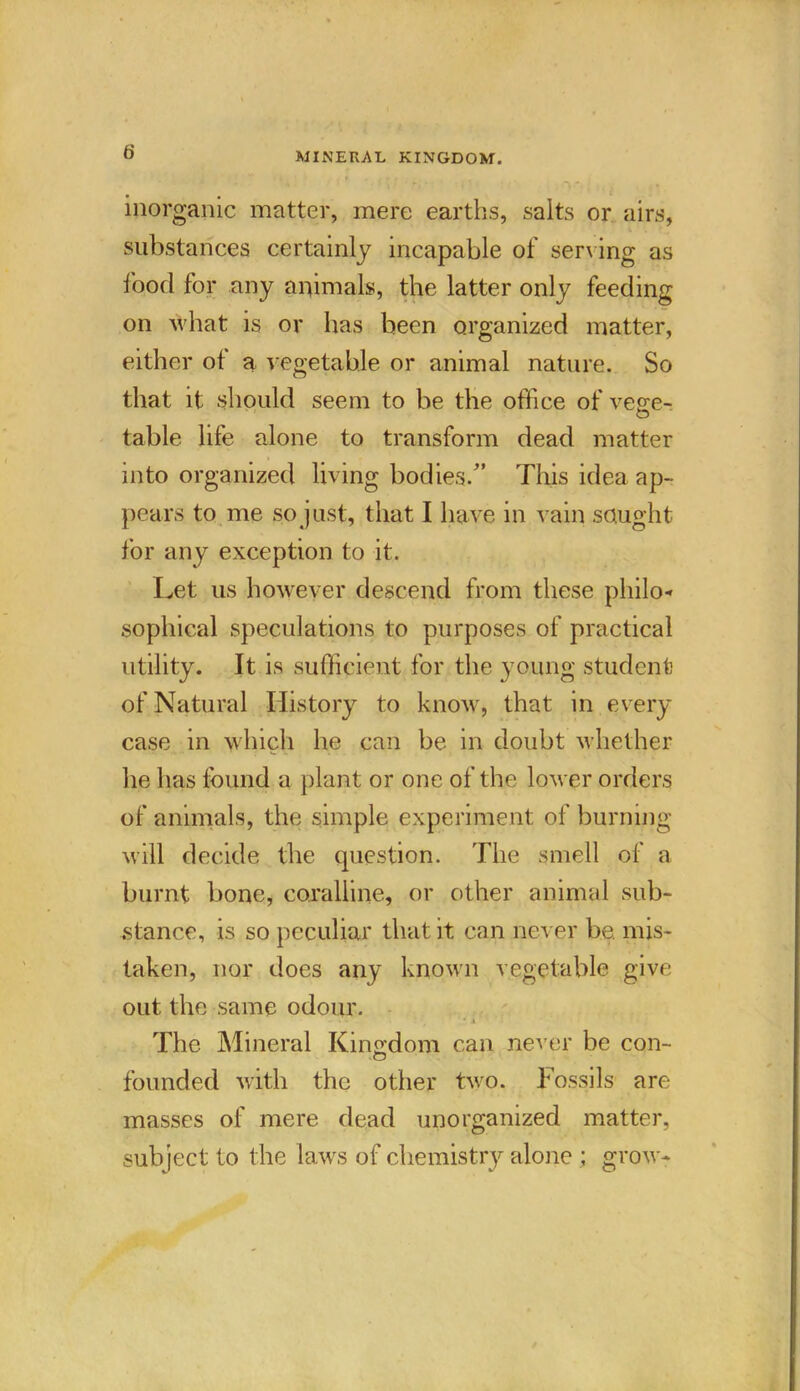 MINERAL KINGDOM. inorganic matter, mere earths, salts or airs, substances certainly incapable of serving as food for any animals, the latter only feeding on what is or has been organized matter, either of a, vegetable or animal nature. So that it should seem to be the office of vege- table life alone to transform dead matter into organized living bodies/’ This idea ap- pears to me so just, that I have in vain sought for any exception to it. Let us however descend from these philo* sophical speculations to purposes of practical utility. It is sufficient for the young student of Natural History to know, that in every case in which he can be in doubt whether he has found a plant or one of the lower orders of animals, the simple experiment of burning will decide the question. The smell of a burnt bone, coralline, or other animal sub- stance, is so peculiar that it can never be. mis- taken, nor does any known vegetable give out the same odour. ... * i The Mineral Kin£rdom can never be con- founded with the other two. Fossils are masses of mere dead unorganized matter, subject to the laws of chemistiy alone ; grow-