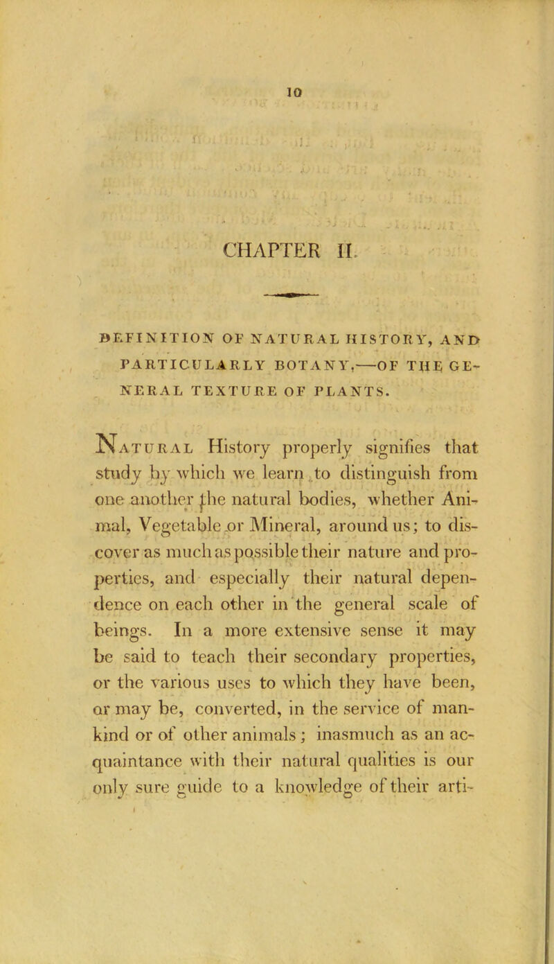 i CHAPTER II, DEFINITION OF NATURAL HISTORY, AND PARTICULARLY BOTANY, OF THE GE- NERAL TEXTURE OF PLANTS. Natural History properly signifies that study by which we learn to distinguish from one another J;he natural bodies, whether Ani- mal, Vegetable or Mineral, around us; to dis- cover as much as possible their nature and pro- perties, and especially their natural depen- dence on each other in the general scale of beings. In a more extensive sense it may be said to teach their secondary properties, or the various uses to which they have been, or may be, converted, in the service of man- kind or of other animals; inasmuch as an ac- quaintance with their natural qualities is our only sure guide to a knowledge of their arti-