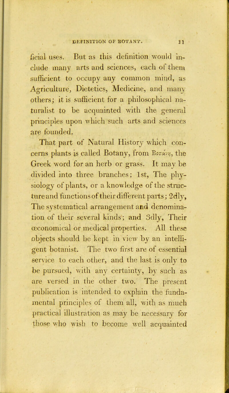 DEFINITION OF BOTANY. 31 ficial uses. But as this definition would in- clude many arts and sciences, each of them sufficient to occupy any common mind, as Agriculture, Dietetics, Medicine, and many others; it is sufficient for a philosophical na- turalist to be acquainted with the general principles upon which such arts and sciences are founded, That part of Natural History which con- cerns plants is called Botany, from Bor«y^, the Greek word for an herb or grass. It may be divided into three branches; 1st, The phy- siology of plants, or a knowledge of the struc- ture and functions of their different parts; 2dly, The systematical arrangement and denomina- tion of their several kinds; and 3dly, Their (Economical or medical properties. All these objects should be kept in view by an intelli- gent botanist. The two first are of essential service to each other, and the last is only to be pursued, with any certainty, by such as are versed in the other two. The present publication is intended to explain the funda- mental principles of them all, with as much practical illustration as may be necessary for those who wish to become well acquainted