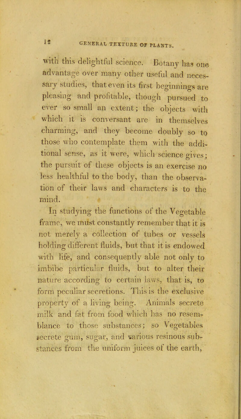 with this delightful science. Botany has one advantage over many other useful and neces- sary studies, that even its first beginnings are pleasing and profitable, though pursued to ever so small an extent; the objects with which it is conversant are in themselves charming, and they become doubly so to those who contemplate them with the addi- tional sense, as it were, which science gives; the pursuit of these objects is an exercise no less healthful to the body, than the observa- tion of their laws and characters is to the mind. In studying the functions of the Vegetable frame, we must constantly remember that it is not merely a collection of tubes or vessels holding different fluids, but that it is endowed with life, and consequently able not only to imbibe particular fluids, but to alter their nature according to certain laws, that is, to form peculiar secretions. This is the exclusive property of a living being. Animals secrete milk and fat from food which lias no resem- blance to those substances; so Vegetables secrete gum, sugar, and various resinous sub- o y o stances from the uniform juices of the earth,