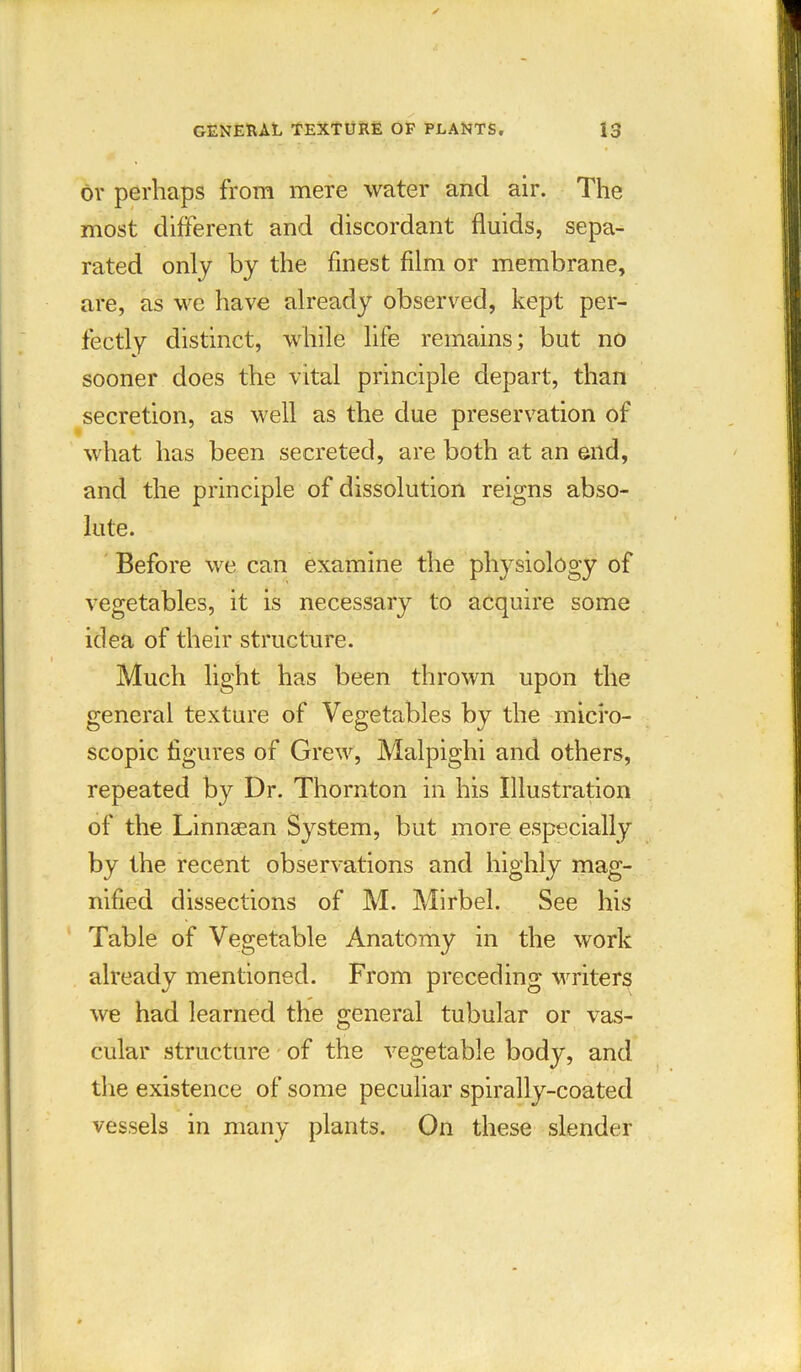 or perhaps from mere water and air. The most different and discordant fluids, sepa- rated only by the finest film or membrane, are, as we have already observed, kept per- fectly distinct, while life remains; but no sooner does the vital principle depart, than secretion, as well as the due preservation of what has been secreted, are both at an end, and the principle of dissolution reigns abso- lute. Before we can examine the physiology of vegetables, it is necessary to acquire some idea of their structure. Much light has been thrown upon the general texture of Vegetables by the micro- scopic. figures of Grew, Malpighi and others, repeated by Dr. Thornton in his Illustration of the Linnaean System, but more especially by the recent observations and highly mag- nified dissections of M. Mirbel. See his Table of Vegetable Anatomy in the work already mentioned. From preceding writers we had learned the general tubular or vas- cular structure of the vegetable bodjg and the existence of some peculiar spirally-coated vessels in many plants. On these slender