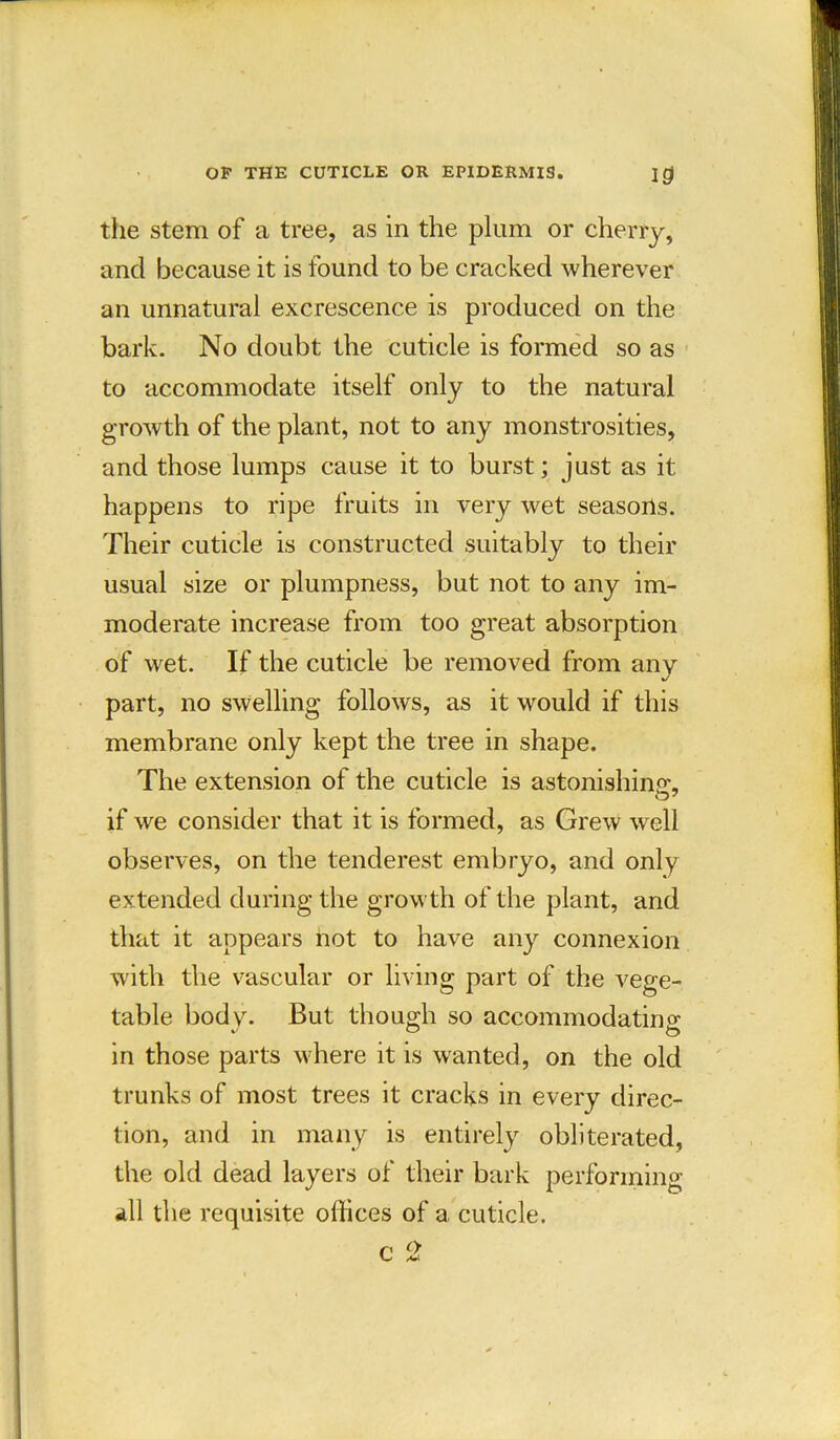 the stem of a tree, as in the plum or cherry, and because it is found to be cracked wherever an unnatural excrescence is produced on the bark. No doubt the cuticle is formed so as to accommodate itself only to the natural growth of the plant, not to any monstrosities, and those lumps cause it to burst; just as it happens to ripe fruits in very wet seasons. Their cuticle is constructed suitably to their usual size or plumpness, but not to any im- moderate increase from too great absorption of wet. If the cuticle be removed from any part, no swelling follows, as it would if this membrane only kept the tree in shape. The extension of the cuticle is astonishing*, if we consider that it is formed, as Grew well observes, on the tenderest embryo, and only extended during the growth of the plant, and that it appears not to have any connexion with the vascular or living part of the vege- table body. But though so accommodating- in those parts where it is wanted, on the old trunks of most trees it cracks in every direc- tion, and in many is entirely obliterated, the old dead layers of their bark performing .ill the requisite offices of a cuticle. c c2