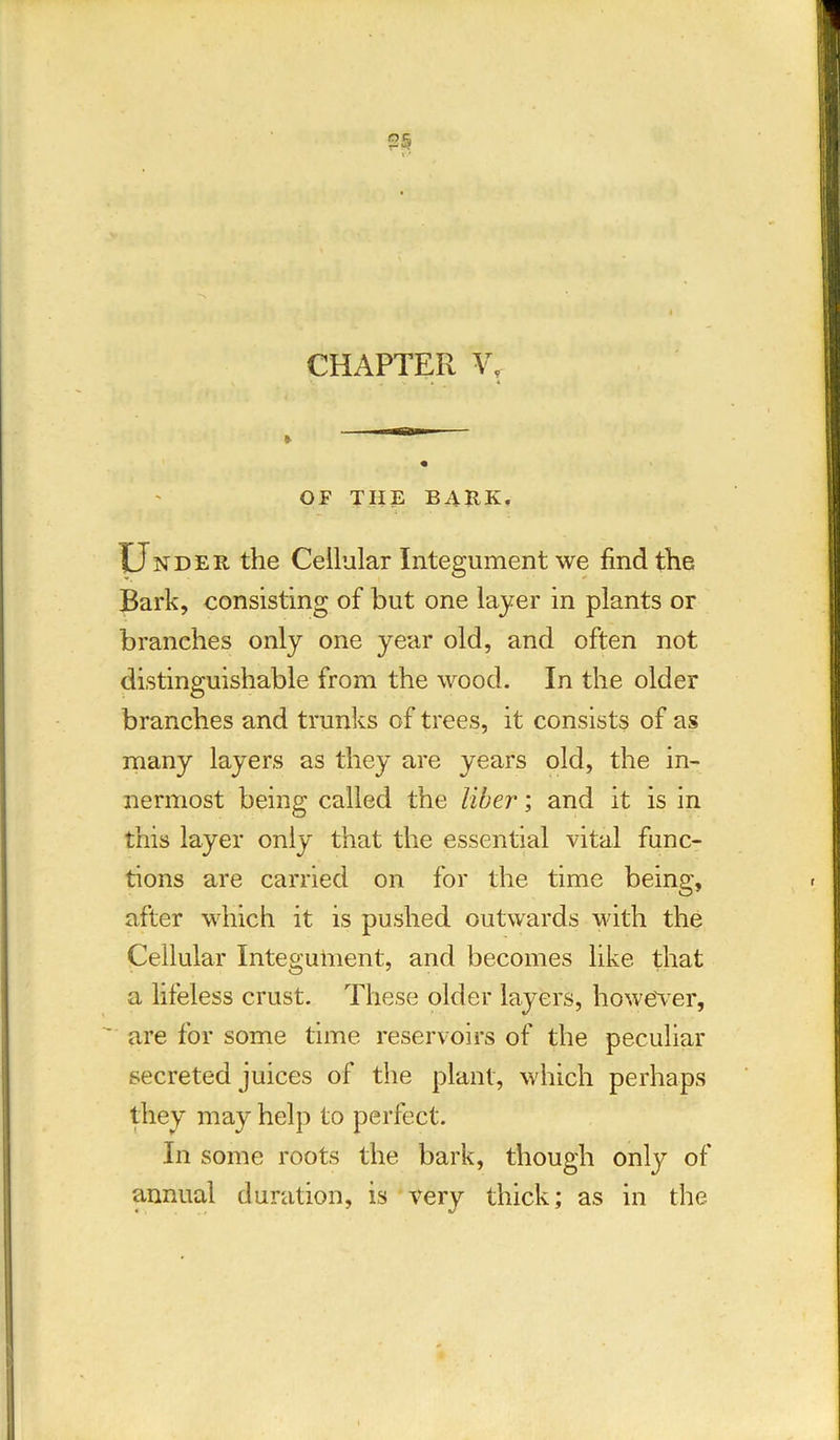 CHAPTER V, OF THE BARK. Under the Cellular Integument we find the Bark, consisting of but one layer in plants or branches only one year old, and often not distinguishable from the wood. In the older branches and trunks of trees, it consists of as many layers as they are years old, the in- nermost being called the liber; and it is in this layer only that the essential vital func- tions are carried on for the time being, after which it is pushed outwards with the Cellular Integument, and becomes like that a lifeless crust. These older layers, however, are for some time reservoirs of the peculiar secreted juices of the plant, which perhaps they may help to perfect. In some roots the bark, though only of annual duration, is very thick; as in the