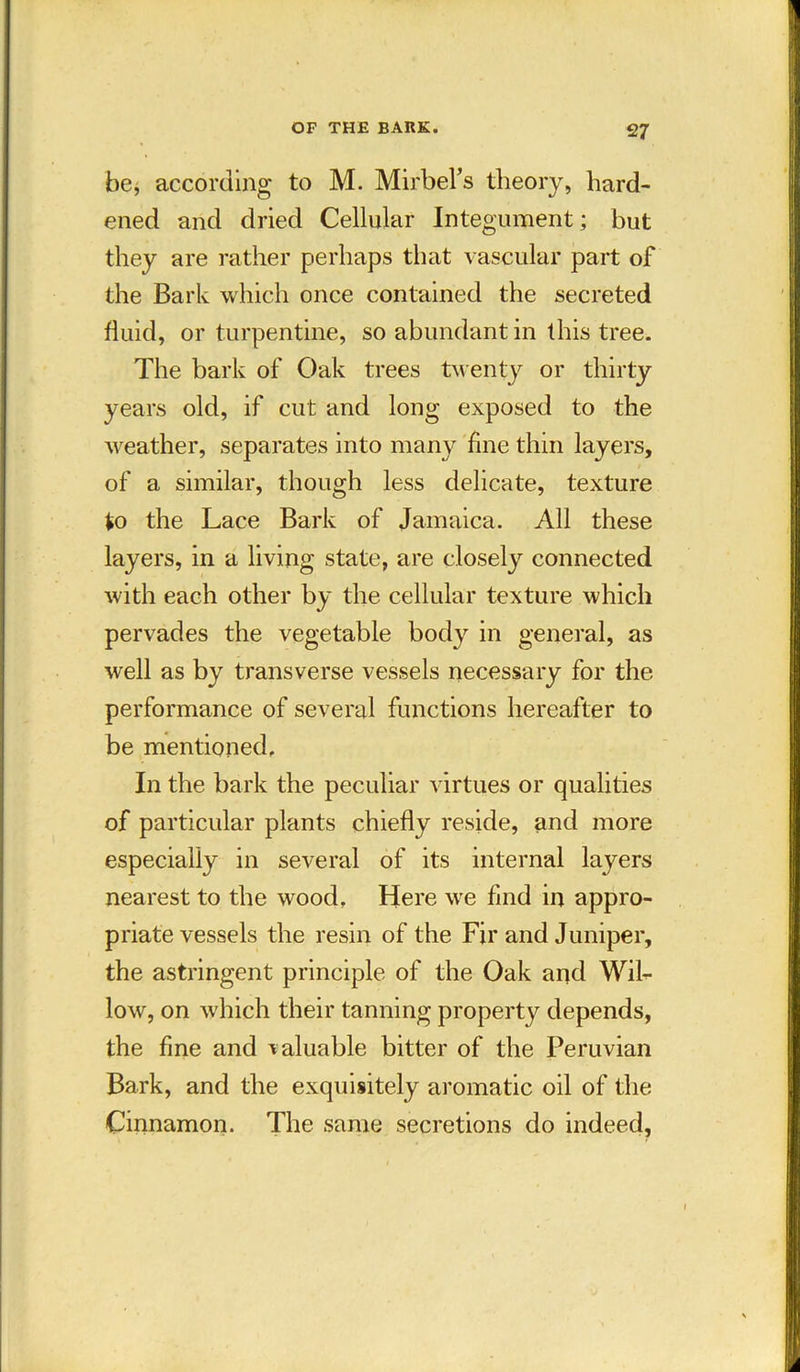 be* according to M. Mirbefs theory, hard- ened and dried Cellular Integument; but they are rather perhaps that vascular part of the Bark which once contained the secreted fluid, or turpentine, so abundant in this tree. The bark of Oak trees twenty or thirty years old, if cut and long exposed to the weather, separates into many fine thin layers, of a similar, though less delicate, texture to the Lace Bark of Jamaica. All these layers, in a living state, are closely connected with each other by the cellular texture which pervades the vegetable body in general, as well as by transverse vessels necessary for the performance of several functions hereafter to be mentioned. In the bark the peculiar virtues or qualities of particular plants chiefly reside, and more especially in several of its internal layers nearest to the wood. Here we find in appro- priate vessels the resin of the Fir and Juniper, the astringent principle of the Oak and Wil- low, on which their tanning property depends, the fine and valuable bitter of the Peruvian Bark, and the exquisitely aromatic oil of the Cinnamon. The same secretions do indeed,