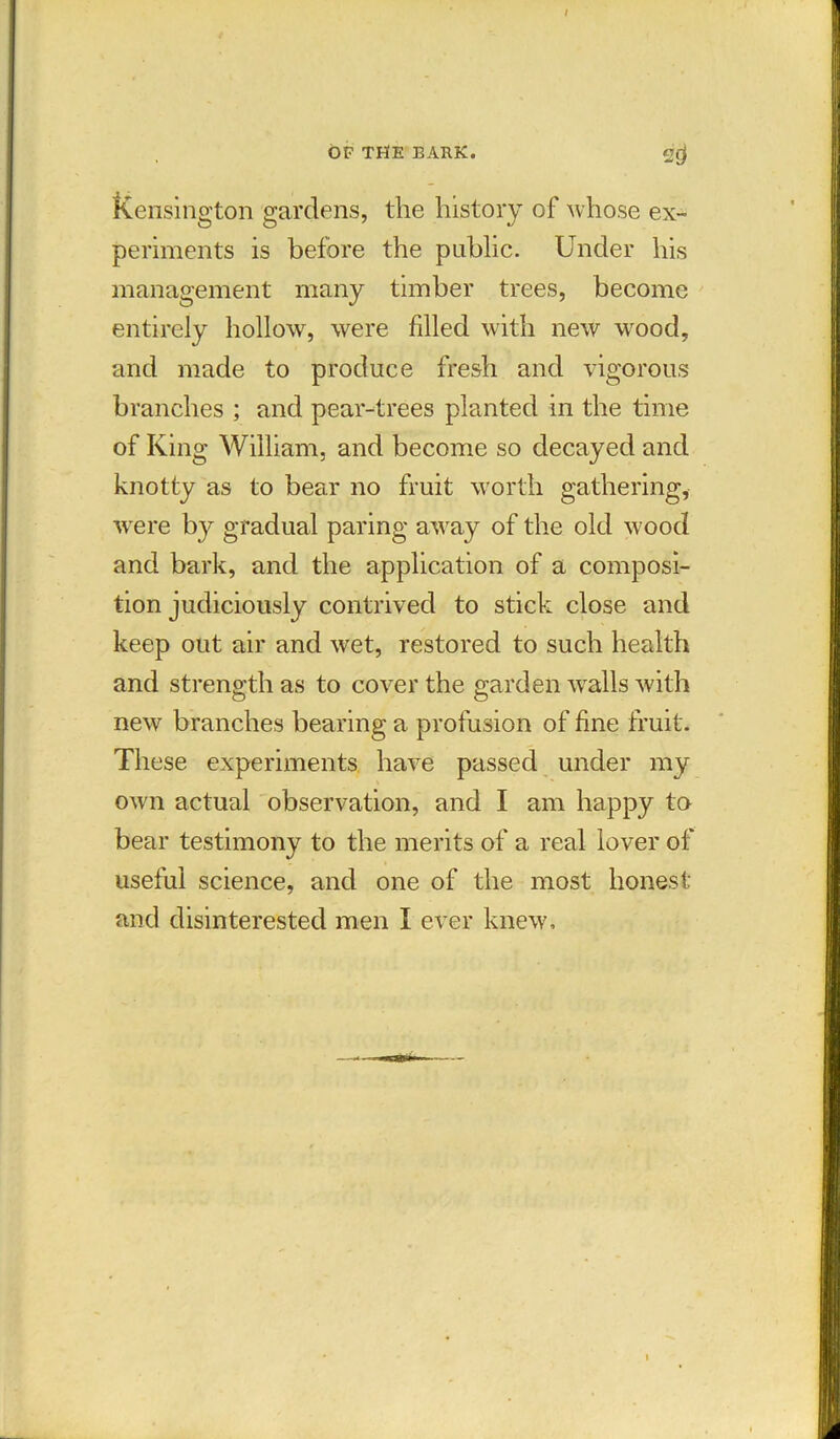 Kensington gardens, the history of whose ex- periments is before the public. Under his management many timber trees, become entirely hollow, were filled with new wood, and made to produce fresh and vigorous branches ; and pear-trees planted in the time of King William, and become so decayed and knotty as to bear no fruit worth gathering, were by gradual paring away of the old wood and bark, and the application of a composi- tion judiciously contrived to stick close and keep out air and wet, restored to such health and strength as to cover the garden walls with new branches bearing a profusion of fine fruit. These experiments have passed under my own actual observation, and I am happy to bear testimony to the merits of a real lover of useful science, and one of the most honest