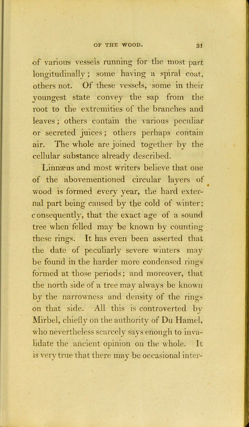 of various vessels running for the most part longitudinally; some having a spiral coat, others not. Of these vessels, some in their youngest state convey the sap from the root to the extremities of the branches and leaves; others contain the various peculiar or secreted juices; others perhaps contain air. The whole are joined together by the cellular substance already described. Linnaeus and most writers believe that one of the abovementioned circular layers of wood is formed every year, the hard exter- nal part being caused by the cold of winter; c onsequently, that the exact age of a sound tree when felled may be known by counting these rings. It has even been asserted that the date of peculiarly severe winters may be found in the harder more condensed ring’s formed at those periods; and moreover, that the north side of a tree may always be known by the narrowness and density of the rings on that side. All this is controverted bv Mirbel, chiefly on the authority of Du Hamel, who nevertheless scarcely says enough to inva- lidate the ancient opinion on the whole. It is very true that there may be occasional inter-