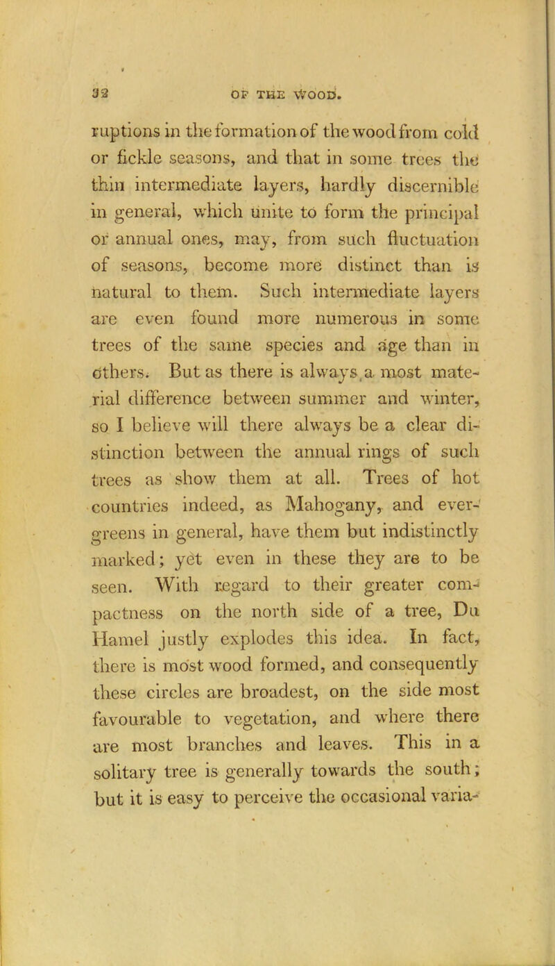 i ruptions in the formation of the wood from cold or fickle seasons, and that in some trees the thin intermediate layers, hardly discernible in general, which unite to form the principal or annual ones, may, from such fluctuation of seasons, become more distinct than is natural to them. Such intermediate layers are even found more numerous in some trees of the same species and age than in others. But as there is always, a most mate- rial difference between summer and winter, so I believe will there always be a clear di- stinction between the annual rings of such trees as show them at all. Trees of hot countries indeed, as Mahogany, and ever- greens in general, have them but indistinctly marked; yet even in these they are to be seen. With regard to their greater com- pactness on the north side of a tree, Du Hamel justly explodes this idea. In fact, there is most wood formed, and consequently these circles are broadest, on the side most favourable to vegetation, and where there are most branches and leaves. This in a solitary tree is generally towards the south; but it is easy to perceive the occasional varia-