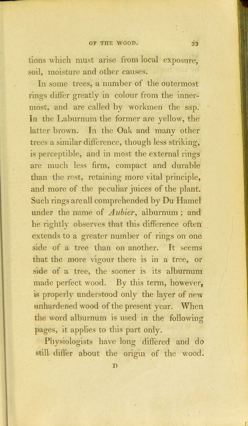 tions which must arise from local exposure, soil, moisture and other causes. In some trees, a number of the outermost rings differ greatly in colour from the inner- most, and are called by workmen the sap. In the Laburnum the former are yellow, the latter brown. In the Oak and many other trees a similar difference, though less striking, is perceptible, and in most the external rings are much less firm, compact and durable than the rest, retaining more vital principle, and more of the peculiar juices of the plant. Such rings are all comprehended by Du Hamel under the name of Aubier, alburnum; and he rightly observes that this difference often extends to a greater number of rings on one side of a tree than on another. It seems that the more vigour there is in a tree, or side of a tree, the sooner is its alburnum made perfect wood. By this term, however, is properly understood only the layer of new unhardened wood of the present year. When the word alburnum is used in the following pages, it applies to this part only. Physiologists have long differed and do still differ about the origin of the wood. T>